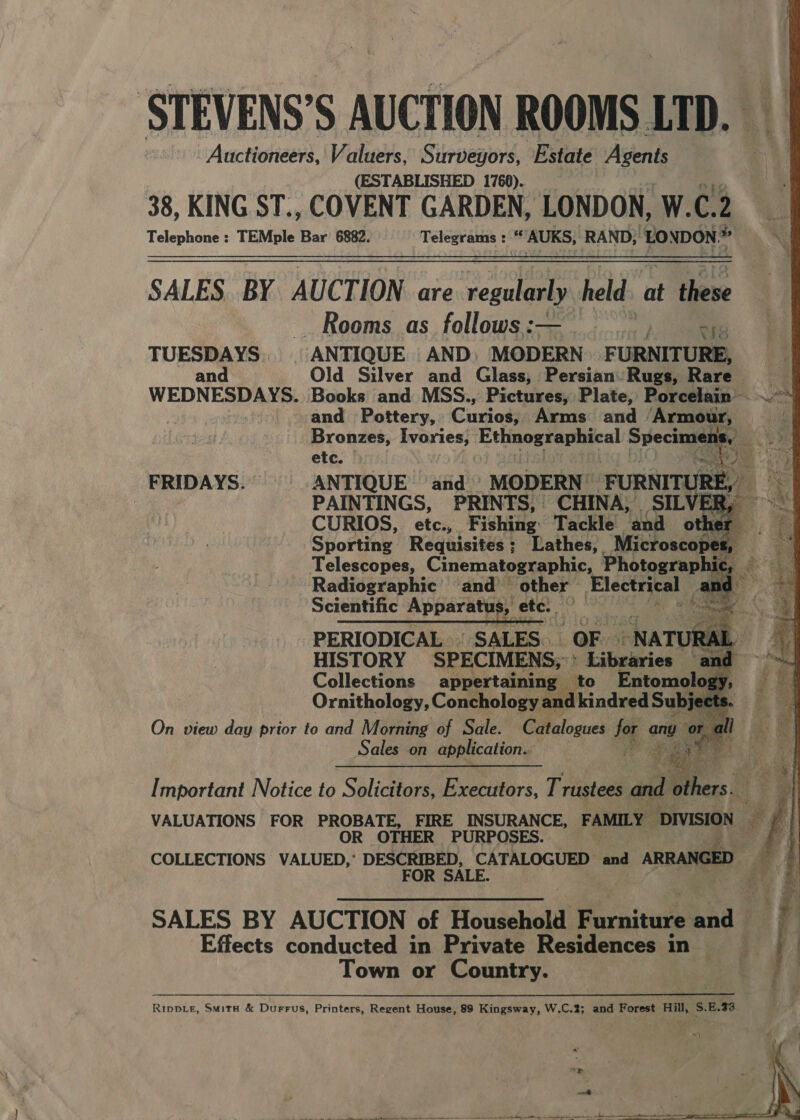 STEVENS’S AUCTION ROOMS LTD. Auctioneers, Valuers, Surveyors, Estate gee (ESTABLISHED 1766). 38, KING ST., COVENT GARDEN, LONDON, W.C.2 Telephone : TEMple Bar 6882. Telegraniis rE AUKS, RAND; ‘EONDON. 4 bs SALES. BY AUCTION are cla held. at these Rooms as follows :— weer TUESDAYS. { ANTIQUE AND: MODERN. F URNITURE, and Old Silver and Glass, Persian: Rugs, Rare oh WEDNESDAYS. Books and MSS., wpa Plate, phoree ~he Vea         etc. J FRIDAYS. ANTIQUE and __ MODERN” _sURNITURE 4 | PAINTINGS, PRINTS, CHINA, SILVER, ~ CURIOS, etc., Fishing: Tackle and other. y Sporting Requisites; Lathes, Microscopes, Telescopes, Cinematographic, Photographic “ Radiographic’ and other Electrical _ an Scientific Apparatus, ete. PERIODICAL | SALES. OF -NATI RAL HISTORY SPECIMENS; ’ Litaaies and Collections appertaining — to Entomology Ornithology, Conchology and kindred sai ots ; On view day prior to and Morning of Sale. Catalogues for any « or a a? a Sales on application. come a 5 Lind Po  Fs elie ey ee gr ze s . Pia © ee awe rege a he eee ae Sug. fe aan agate Sea a RR = “ ria 2 4g SS - 4 3 Py 4 Important Notice to Solicitors, Executors, Trustees and others. VALUATIONS FOR PROBATE, FIRE INSURANCE, FAMILY DIVISION — we OR OTHER PURPOSES. ae COLLECTIONS VALUED, DESCRIBED, | CATALOGUED and ARRANGED £ § Effects conducted in Private Residences in — Town or Country. SALES BY AUCTION of Household Furniture aid Fs iB | Rippie, Smita &amp; Durrus, Printers, Regent House, 89 Kingsway, W.C.2; and Forest Hill, S.E.73 