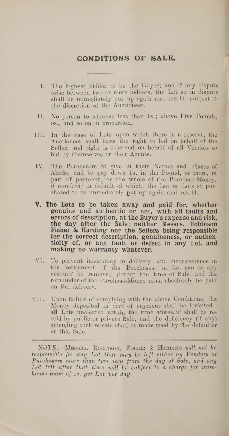 CONDITIONS OF SALE.  The highest bidder to be the Buyer; and if any dispute shall be immediately put up again and resold, subject to the discretion of the Auctioneer. No person to advance less than 1s.; above Five Pounds, ds., and so On in proportion. In the case of Lots upon which there is a reserve, the Auctioneer shall have the right to bid on behalf of the Seller, and right is reserved on behalf of all Vendors to bid by themselves or their Agents. The Purchasers to give in their Names and Places of Abode, and to pay down 5s. in the Pound, or more, in part of payment, or the whole of the Purchase-Money, if required; in default of which, the Lot or Lots so pur- chased to be immediately put up again and resold. genuine and authentic or not, with all faults and errors of description, at the Buyer's expense and risk, the day after the Sale; neither Messrs. Robinson Fisher &amp; Harding nor the Sellers being responsible for the correct description, genuineness, or authen- ticity of, or any fault or defect in any Lot, and making no warranty whatever. To prevent inaccuracy in delivery, and inconvenience in the settlement of the Purchases, no Lot can on any account’ be removed during the time of Sale; and the remainder of the Purchase-Money must absolutely be paid on the delivery. Upon failure of complying with the above Conditions, the Money deposited in part of payment shall be forfeited ; all Lots uncleared within the time aforesaid shall be re- sold by public or private Sale, and the deficiency (if any) attending such re-sale shall be made good by the defauiter at this Sale.   