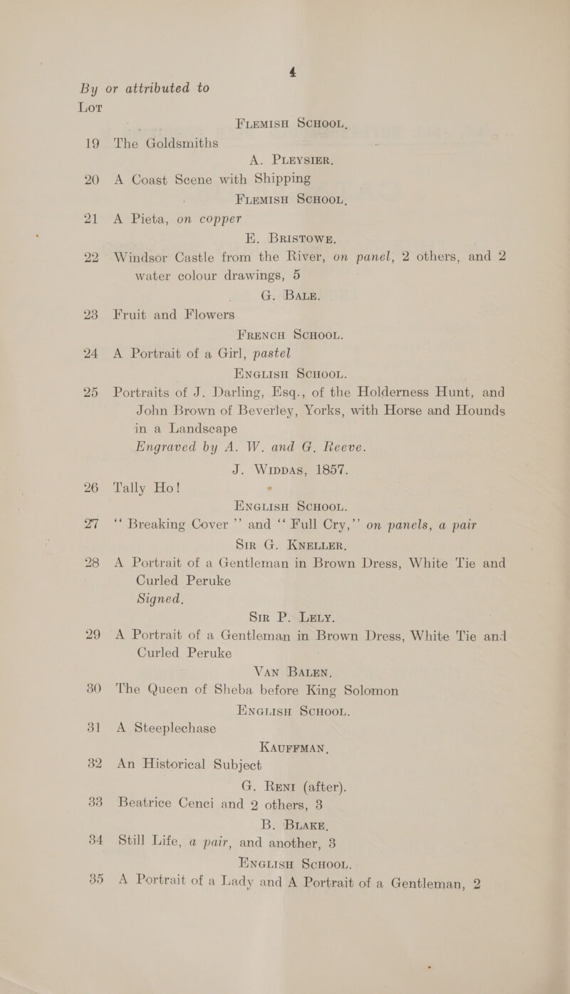 Lot os FLEMISH SCHOOL, 19 The Goldsmiths A. PLEYSIER. 20 A Coast Scene with Shipping FLEMISH SCHOOL, 21 A Pieta, on copper E. BRistTowg. 292. Windsor Castle from the River, on panel, 2 others, and 2 water colour drawings, 5 | G. ‘BALE. 23 Fruit and Flowers FRENCH SCHOOL. 24 A Portrait of a Girl, pastel ENGLISH SCHOOL. 25 Portraits of J. Darling, Esq., of the Holderness Hunt, and John Brown of Beverley, Yorks, with Horse and Hounds in a Landscape Eingraved by A. W. and G. Reeve. J. Wippas, 1857. 26 Tally Ho! ° ENGLISH SCHOOL. 27 “ Breaking Cover ’’ and “* Full Cry,’ on panels, a pair Sir G. KNELLER. 28 A Portrait of a Gentleman in Brown Dress, White Tie and Curled Peruke Signed, Sir Pyuery. 29 A Portrait of a Gentleman in Brown Dress, White Tie and Curled Peruke VAN 'BALEN, 380 The Queen of Sheba before King Solomon ENGLISH SCHOOL. dl A Steeplechase KAUFFMAN, 32 An Historical Subject G. Rent (after). 33 Beatrice Cenci and 2 others, 3 B. 'BLAKE, 34 Still Life, a pair, and another, 3 EncGutisaH ScHoon.