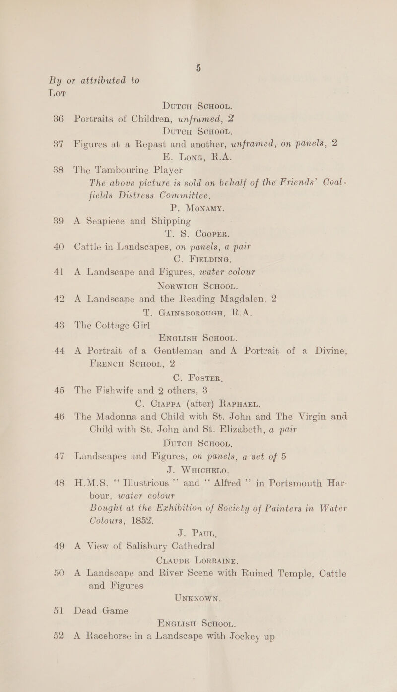 Lor 36 37 38 45 46 47 48 51 52 DutcH ScHOoOoL. Portraits of Children, unframed, 2 DutcH ScHooL. Figures at a Repast and another, unframed, on panels, 2 EK. Lone, R.A. The Tambourine Player The above picture is sold on behalf of the Friends’ Coal- fields Distress Committee. P. Monamy. A Seapiece and Shipping T. 5S. Cooper. Cattle in Landscapes, on panels, a pair C. FIELDING. A Landseape and Figures, water colour Norwicu SCHOOL. A Landseape and the Reading Magdalen, 2 T. GAINsBorouGH, R.A. The Cottage Girl ENGLISH SCHOOL. A Portrait of a Gentleman and A Portrait of a Divine, FRENCH ScHOOoL, 2 C. Foster, The Fishwife and 2 others, 8 C. Crappa (after) RAPHAEL. The Madonna and Child with 8t. John and The Virgin and Child with St. John and St. Elizabeth, a pair Dutcu ScHoor, Landscapes and Figures, on panels, a set of 5 J. WHICHELO. H.M.S. ‘‘ Illustrious ’’ and ‘* Alfred ’” in Portsmouth Har- bour, water colour Bought at the Exhibition of Society of Painters in Water Colours, 1852. J. PAvE A View of Salisbury Cathedral CLAUDE LORRAINE. A Landscape and River Scene with Ruined Temple, Cattle and Figures UNKNOWN. Dead Game ENGLISH ScHOOL. A Racehorse in a Landscape with Jockey up