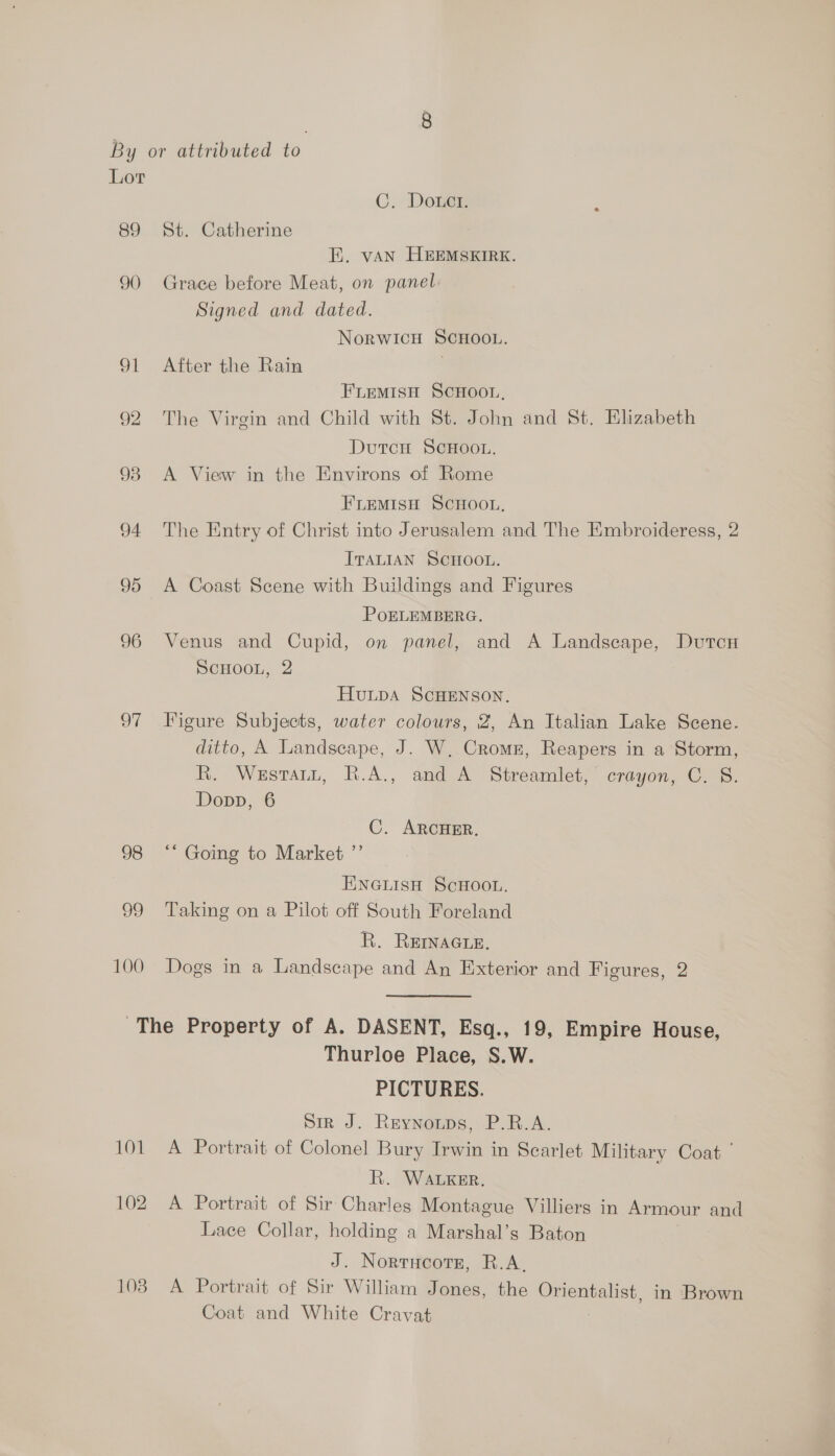oF 98 99 100 C. Dotct. EK. van HEEMSKIRK. Grace before Meat, on panel Signed and dated. NorwicH SCHOOL. After the Rain . FLEMISH SCHOOL, The Virgin and Child with St. John and St. Elizabeth DutcH SCHOOL, A View in the Environs of Rome FLEMISH ScHootn, The Entry of Christ into Jerusalem and The Embroideress, 2 ITALIAN SCHOOL. A Coast Scene with Buildings and Figures POELEMBERG. Venus and Cupid, on panel, and A Landscape, Dutcn SCHOOL, 2 HULDA SCHENSON. Figure Subjects, water colours, 2, An Italian Lake Scene. ditto, A Landscape, J. W, Cromn, Reapers in a Storm, R. Wesrautt, R.A., and A Streamlet, crayon, C. S. Dopp, 6 C. ARCHER. ““ Going to Market ”’ ENGLIsH ScHOOL. Taking on a Pilot off South Foreland R. REINAGLE. Dogs in a Landscape and An Exterior and Figures, 2 101 Thurloe Place, S.W. PICTURES. Sin J. Rexyomps, P.ROA. A Portrait of Colonel Bury Irwin in Searlet Military Coat R. WALKER. Lace Collar, holding a Marshal’s Baton J. Nortucors, R.A. Coat and White Cravat