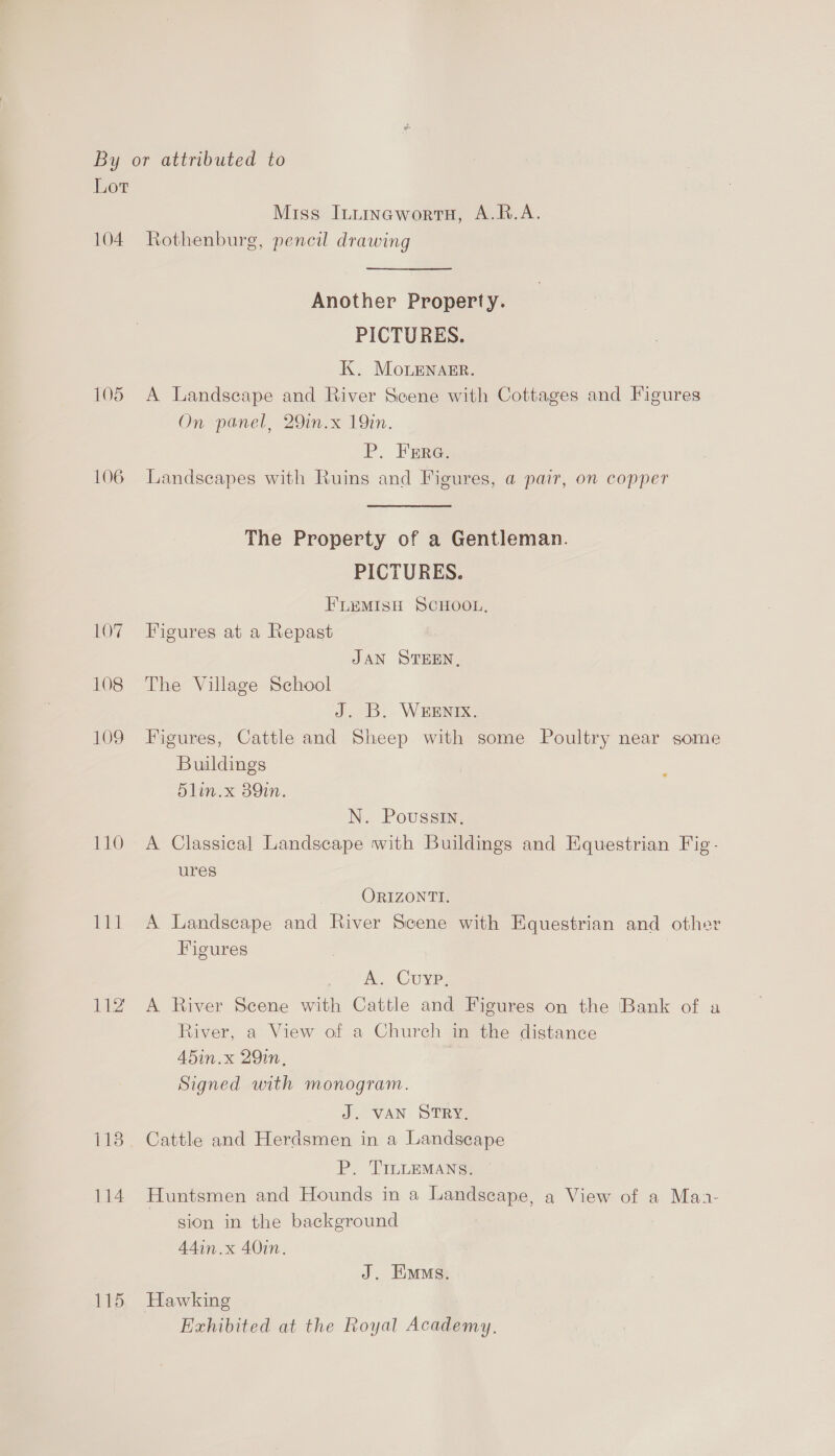 Lot Miss Intinawortu, A.R.A. 104 Rothenburg, pencil drawing Another Property. PICTURES. K. Monenaer. 105 A Landscape and River Scene with Cottages and Figures On panel, 29in.x 19in. P. Wares 106 Landscapes with Ruins and Figures, a pair, on copper The Property of a Gentleman. PICTURES. FLEMISH SCHOOL, 107 Figures at a Repast : JAN STEEN, 108 The Village School J. B. WEENIX. 109 Figures, Cattle and Sheep with some Poultry near some Buildings 5lin.x 389in. N. Poussin. 110 A Classical Landscape with Buildings and Equestrian Fig- ures ORIZONTI. 111 A Landscape and River Scene with Equestrian and other Figures A. Cuyp, 112 A River Scene with Cattle and Figures on the Bank of a River, a View of a Church in the distance Ad5in.x 29in, Signed with monogram. J. VAN STRY. 113. Cattle and Herdsmen in a Landscape P. TILLEMANS. 114 Huntsmen and Hounds in a Landscape, a View of a Maa- sion in the background A4din.x 40in. J. Ens. 115 Hawking Exhibited at the Royal Academy.