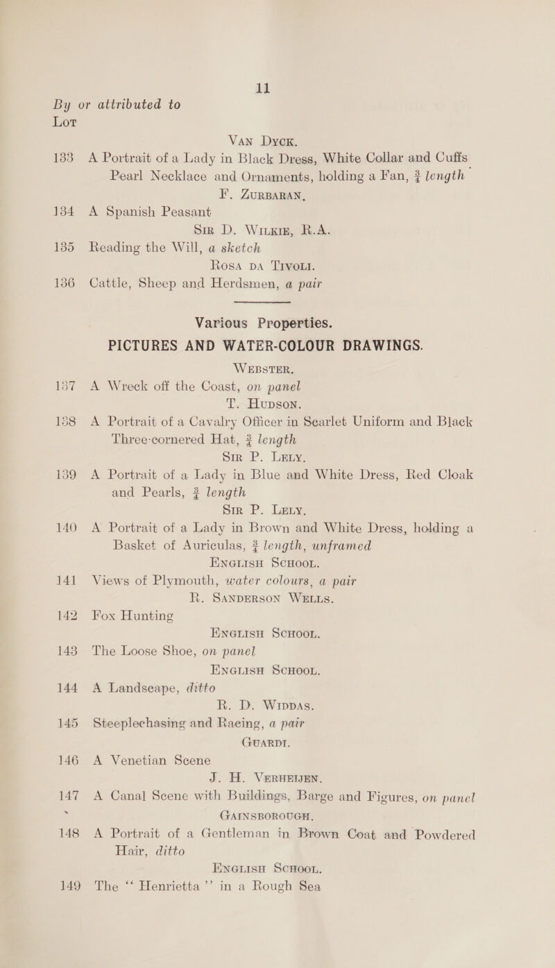 By or attributed to Lor Van Dyck. 1383 A Portrait of a Lady in Black Dress, White Collar and Cuffs Pearl Necklace and Ornaments, holding a Fan, ? length | FE’, ZURBARAN, 1384 A Spanish Peasant Siz D. Wiixig, R.A. 135 Reading the Will, a sketch Rosa DA TIVoLt. 136 Cattle, Sheep and Herdsmen, a pair Various Properties. PICTURES AND WATER-COLOUR DRAWINGS. WEBSTER. 157 A Wreck off the Coast, on panel T. Hupson. 188 A Portrait of a Cavalry Officer in Searlet Uniform and Black Three-cornered Hat, 2? length Sir P. Lay 139 A Portrait of a Lady in Blue and White Dress, Red Cloak and Pearls, ? length Str P. Lery. 140 <A Portrait of a Lady in Brown and White Dress, holding a Basket of Auriculas, ? length, unframed EnGiisH SCHOOL. 141 Views of Plymouth, water colours, a pair i. SANDERSON WELLS. 142 Fox Hunting ENGLISH SCHOOL. 143 The Loose Shoe, on panel ENGLISH SCHOOL. 144 A Landseape, ditto R. D. Wippas. 145 Steeplechasing and Raeing, a pair GUARDT. 146 A Venetian Scene J. H. VeRuEEN. 147 A Canal Scene with Buildings, Barge and Figures, on panel GAINSBOROUGH, 148 A Portrait of a Gentleman in Brown Coat and Powdered Hair, ditto ENGLISH SCHOOL. 149 The “‘ Henrietta ’’ in a Rough Sea