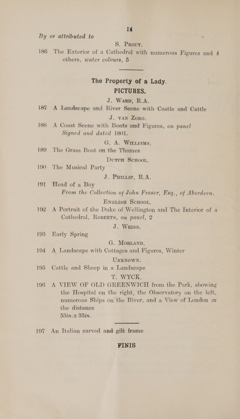 186 187 188 189 190 19] 192 eS (3 S. Prout. The Exterior of a Cathedral with numerous Figures and 4 others, water colours, 5 The Property of a Lady. PICTURES. J. Warp, B.A. A Landscape and River Seene with Castle and Cattle J. VAN ZorG. A Coast Scene with Boats and Figures, on panel Signed and dated 1801. G. A. Wrenrams, The Grass Boat on the Thames Dutcr ScHoon. The Musical Party J. Purnia, FA. Head of a Boy From the Collection of John Fraser, Hsq., of Aberdeen. ENGLISH SCHOOL, A Portrait of the Duke of Wellington and The Interior of a Cathedral, Roperts, on panel, 2 J. WEISS. Karly Spring G. Moruanp, A Landscape with Cottages and Figures, Winter } | UNKNOWN. Cattle and Sheep in a Landscape TT. yi A VIEW OF OLD GREENWICH from the Park, showing the Hospital on the right, the Observatory on the left, numerous Ships on the River, and a View of London in the distance 538in.x 88in. An Italian carved and gilt frame FINIS