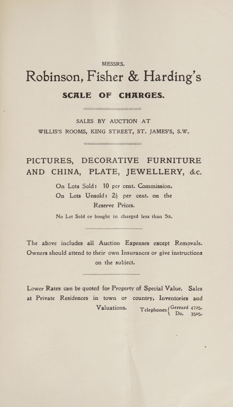 MESSRS. Robinson, Fisher &amp; Harding’s SCALE OF CHARGES. SALES BY AUCTION AT WILLIS’S ROOMS, KING STREET, ST. JAMES’S, S.W. PICTURES, DECORATIVE FURNITURE AND CHINA, PLATE, JEWELLERY, &amp;c. On Lots Sold: 10 per cent. Commission. On Lots Unsold: 24 per cent. on the Reserve Prices. No Lot Sold or bought in charged less than 5s, The above includes all Auction Expenses except Removals. Owners should attend to their own Insurances or give instructions on the subject. Lower Rates can be quoted for Property of Special Value. Sales at Private Residences in town or country, Inventories and Valuations. Telephones ea 4725- Do. 3505.