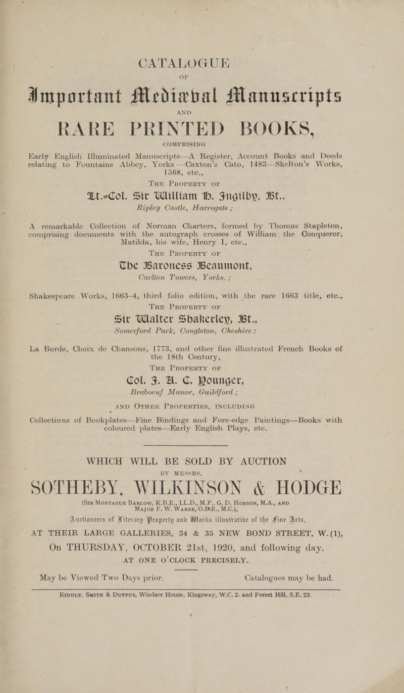 Sees UE. OF Important ALediwval Manuscripts RARE PRINT ED BOOKS, COMPRISING Early English Illuminated Manuscripts—A Register, Account Books and Deeds relating to Fountains Abbey, Yorks —-Caxton’s Cato, 1483—Skelton’s Works, 1568, etc., THE PROPERTY OF Lt.-Col. Sir William tb. Frgilby, IBr., Ripley Castle, Harrogate ; A remarkable Collection of Norman Charters, formed by Thomas Stapleton, comprising documents with the autograph crosses of William the Conqueror, Matilda, his wife, Henry I, etc., THE PROPERTY OF The Baroness Beaumont, Carlton Towers, Yorks. ; Shakespeare Works, 1663-4, third folio edition, with the rare 1663 title, etc., THE PROPERTY OF Sir Ulalter Sbakeriey, Bt., Somerford Park, Congleton, Cheshire ; La Borde, Choix de Chansons, 1773, and other fine illustrated French Books of the 18th Century, THE PROPERTY OF Col. J. ZH. C. Wounger, Braboeuf Manor, Guildford ; AND OTHER PROPERTIES, INCLUDING Collections of Bookplates—Fine Bindings and Fore-edge Paintings—Books with coloured plates—Early English Plays, etc. WHICH WILL BE SOLD BY AUCTION BY MESSRS. SOTHEBY, WILKINSON &amp; HODGE (Str MonTAGUE Bartow, K.B.E., LL.D., M.P., G. D. Hopson, M-A., AND Major F. W. WarRRE, O.B*E., M.C.), Auctroneers of Literary Property and Works illustrative of the Fine Arts, AT THEIR LARGE GALLERIES, 34 &amp; 35 NEW BOND STREET, W.(1), On THURSDAY, OCTOBER 21st, 1920, and following day. AT ONE O'CLOCK PRECISELY  May be Viewed Two Days prior. Catalogues may be had.   RIpDLeE, SmitH &amp; DurFrFus, Windsor House, Kingsway, W.C. 2. and Forest Hill, S.E. 23.