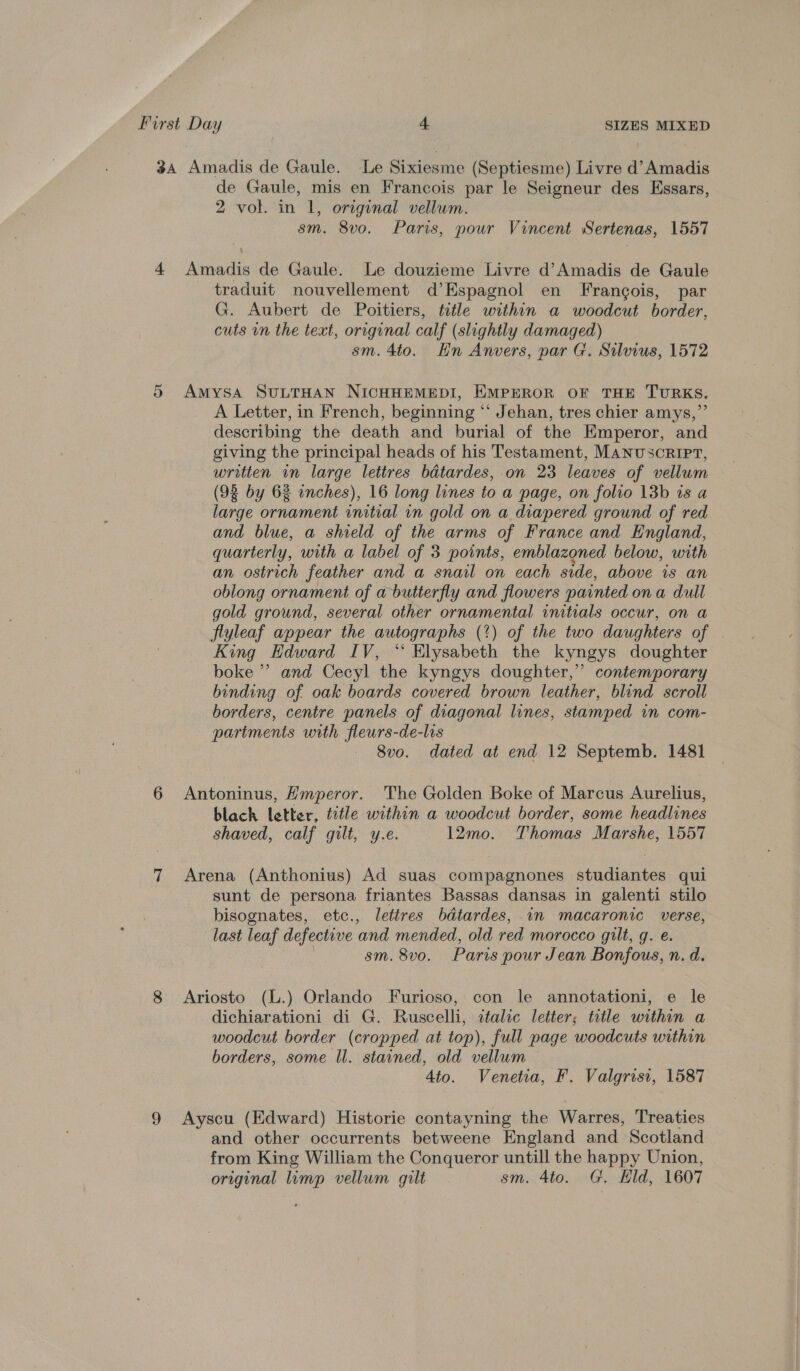 3a Amadis de Gaule. Le Sixiesme (Septiesme) Livre d’Amadis de Gaule, mis en Francois par le Seigneur des Essars, 2 vol. in 1, original vellum. sm. 8vo. Paris, pour Vincent Sertenas, 1557 4 Amadis de Gaule. Le douzieme Livre d’Amadis de Gaule traduit nouvellement d’Espagnol en Francois, par G. Aubert de Poitiers, title within a woodcut border, cuts in the text, original calf (slightly damaged) sm. 4to. Hn Anvers, par G. Silvius, 1572 5 AmysaA SULTHAN NICHHEMEDI, EMPEROR OF THE TURKS. A Letter, in French, beginning “ Jehan, tres chier amys,”’ describing the death and burial of the Emperor, and giving the principal heads of his Testament, MANUSCRIPT, written in large lettres bdtardes, on 23 leaves of vellum (98 by 6% inches), 16 long lines to a page, on folio 13b 1s a large ornament initial in gold on a diapered ground of red and blue, a shield of the arms of France and England, quarterly, with a label of 3 points, emblazoned below, with an ostrich feather and a snail on each side, above is an oblong ornament of a butterfly and flowers painted ona dull gold ground, several other ornamental initials occur, on a flyleaf appear the autographs (?) of the two daughters of King Edward IV, “ Elysabeth the kyngys doughter boke ”’ and Cecyl the kyngys doughter,’’ contemporary binding of oak boards covered brown leather, blind scroll borders, centre panels of diagonal lines, stamped in com- partments with fleurs-de-lis 8vo. dated at end 12 Septemb. 1481 6 Antoninus, Hmperor. The Golden Boke of Marcus Aurelius, blach letter, title within a woodcut border, some headlines shaved, calf gilt, y.e. 12mo. Thomas Marshe, 1557 7 Arena (Anthonius) Ad suas compagnones studiantes qui sunt de persona friantes Bassas dansas in galenti stilo bisognates, etc., letires bdtardes, in macaronic verse, last leaf defective ‘and mended, old red morocco gilt, g. @. sm. 8v0. Paris pour Jean Bonfous, n. d. 8 Ariosto (L.) Orlando Furioso, con le annotationi, e le dichiarationi di G. Ruscelli, ztalic letter; title within a woodcut border (cropped at top), full page woodcuts within borders, some ll. stained, old vellum 4to. Venetia, F. Valgrisi, 1587 9 Ayscu (Edward) Historie contayning the Warres, Treaties and other occurrents betweene England and Scotland from King William the Conqueror untill the happy Union, original limp vellum gilt sm. Ato. G. Eld, 1607