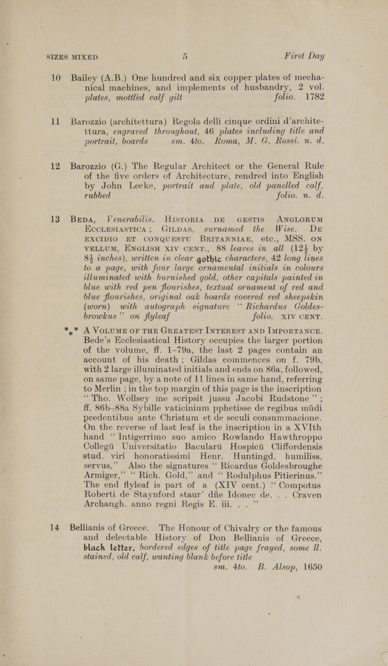 10 Bailey (A.B.) One hundred and six copper plates of mecha- nical machines, and implements of husbandry, 2 vol. plates, mottled calf gilt | folio. 1782 11 Barozzio (architettura) Regola delli cinque ordini d’archite- ttura, engraved throughout, 46 plates including title and portrait, boards sm. 4to. Roma, M. G. Rossi. n. d. 12 Barozzio (G.) The Regular Architect or the General Rule of the five orders of Architecture, rendred into English by John Leeke, portrait and plate, old panelled calf, rubbed folio. n. d. 13 Bepa, Venerabilis. HistoRIA DE GESTIS ANGLORUM ECCLESIASTICA ; GILDAS, surnamed the Wise. Dr EXCIDIO ET CONQUESTU BRITANNIAB, etc., MSS. on VELLUM, ENGLISH XIV CENT., 88 leaves in all (124 by 84 inches), written vn clear gothic characters, 42 long lines to a page, with four large ornamental initials in colours lluminated with burnished gold, other capitals painted in blue with red pen flourishes, textual ornament of red and blue flourishes, original oak boards covered red sheepskin (worn) with autograph signature “‘ Richardus Croldes- browkus’”’ on flyleaf folio. XIV CENT. ** A VOLUME OF THE GREATEST INTEREST AND IMPORTANCE. Bede’s Ecclesiastical History occupies the larger portion of the volume, ff. 1-79a, the last 2 pages contain an account of his death; Gildas commences on f. 79b, with 2 large illuminated initials and ends on 86a, followed, on same page, by a note of 11 lines in same hand, referring to Merlin ; in the top margin of this page is the inscription “Tho. Wollsey me scripsit jussu Jacobi Rudstone ”’ ; ff. 86b-—88a Sybille vaticinium pphetisse de regibus mudi _peedentibus ante Christum et de seculi consummacione. On the reverse of last leaf is the inscription in a X VIth hand “ Intigerrimo suo amico Rowlando Hawthroppo Collegiit Universitatio Bacularii Hospicii Cliffordensis stud. viri honoratissimi Henr. Huntingd. humiliss. servus.”’ Also the signatures ‘‘ Ricardus Goldesbroughe Armiger,” “ Rich. Gold,” and ‘‘ Rodulphus Pitierinus.”’ The end flyleaf is part of a (XIV cent.) ‘‘ Compotus Roberti de Staynford staur’ dfie Idonec de. . . Craven Archangh. anno regni Regis EH. iii. . . ”’ 14 Bellianis of Greece. The Honour of Chivalry or the famous and delectable History of Don Bellianis of Greece, blach letter, bordered edges of title page frayed, some Ul. stained, old calf, wanting blank before title sm. 4to. B. Alsop, 1650