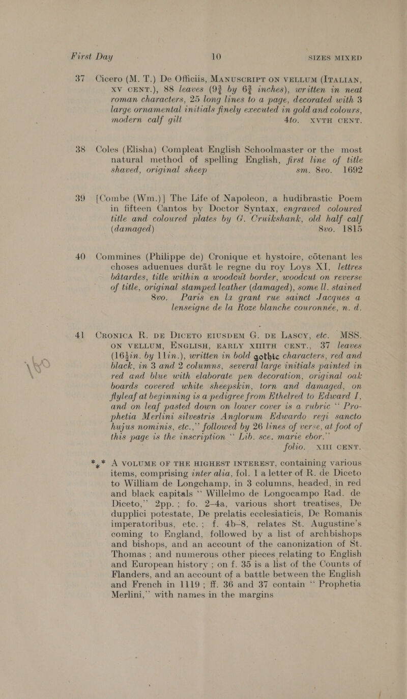 37 38 39 40 4] Cicero (M. T.) De Officiis, Manuscript ON VELLUM (ITALIAN, XV CENT.), 88 leaves (9% by 62 inches), written in neat roman characters, 25 long lines to a page, decorated with 3 large ornamental initials finely executed 4 in gold and colours, modern calf gilt 4to. XVTH CENT. natural method of spelling English, first line of ttle shaved, origvnal sheep sm. 8vo. 1692 [Combe (Wm.)]| The Life of Napoleon, a hudibrastic Poem in fifteen Cantos by Doctor Pens: engraved coloured title and coloured plates by G. Cruikshank, old half calf (damaged) 8vo. 1815 Commines (Philippe de) Cronique et hystoire, cotenant les choses aduenues durat le regne du roy Loys XI, lettres batardes, title within a woodcut border, woodcut on reverse of title, original stamped leather (damaged), some ll. stained Svo. Paris en la grant rue sainct Jacques a lenseigne de la Roze blanche cowronnée, n. d. Cronica R. pE Dicero EIuspEM G. pE Lascy, etc. MSS. ON VELLUM, ENGLISH, EARLY XIITH CENT., 37 leaves (16hon. by Llin.), written in bold gothic characters, red and black, in 3 and 2 columns, several large initials painted in red and blue with elaborate pen decoration, original oak boards covered white sheepskin,. torn and damaged, on flyleaf at beginning is a pedigree from Ethelred to Edward Tf, and on leaf pasted down on lower cover is a rubric * Pro- phetia Merlini silvestris Anglorum Hdwardo regi sancto hujus nominis, etc.,” followed by 26 lines of verse, at foot of this page is the inscription “ Tib. sce. marie ebor.”’ folio. XIII CENT. ,* A VOLUME OF THE HIGHEST INTEREST, containing various items, comprising inter alia, fol. | a letter of R. de Diceto to William de Longchamp, in 3 columns, headed, in red and black capitals ‘‘ Willelmo de Longocampo Rad. de Diceto,”’ 2pp.; fo. 2-4a, various short treatises, De dupplici potestate, De prelatis ecclesiaticis, De Romanis— imperatoribus, etc.; f. 4b-8, relates St. Augustine’s coming to England, followed by a list of archbishops and bishops, and an account of the canonization of St. Thomas ; and numerous other pieces relating to English and European history ; on f. 35 is a list of the Counts of Flanders, and an account of a battle between the English and French in 1119 ; ff. 36 and 37 contain ‘‘ Prophetia Merlini,’’ with names in the margins