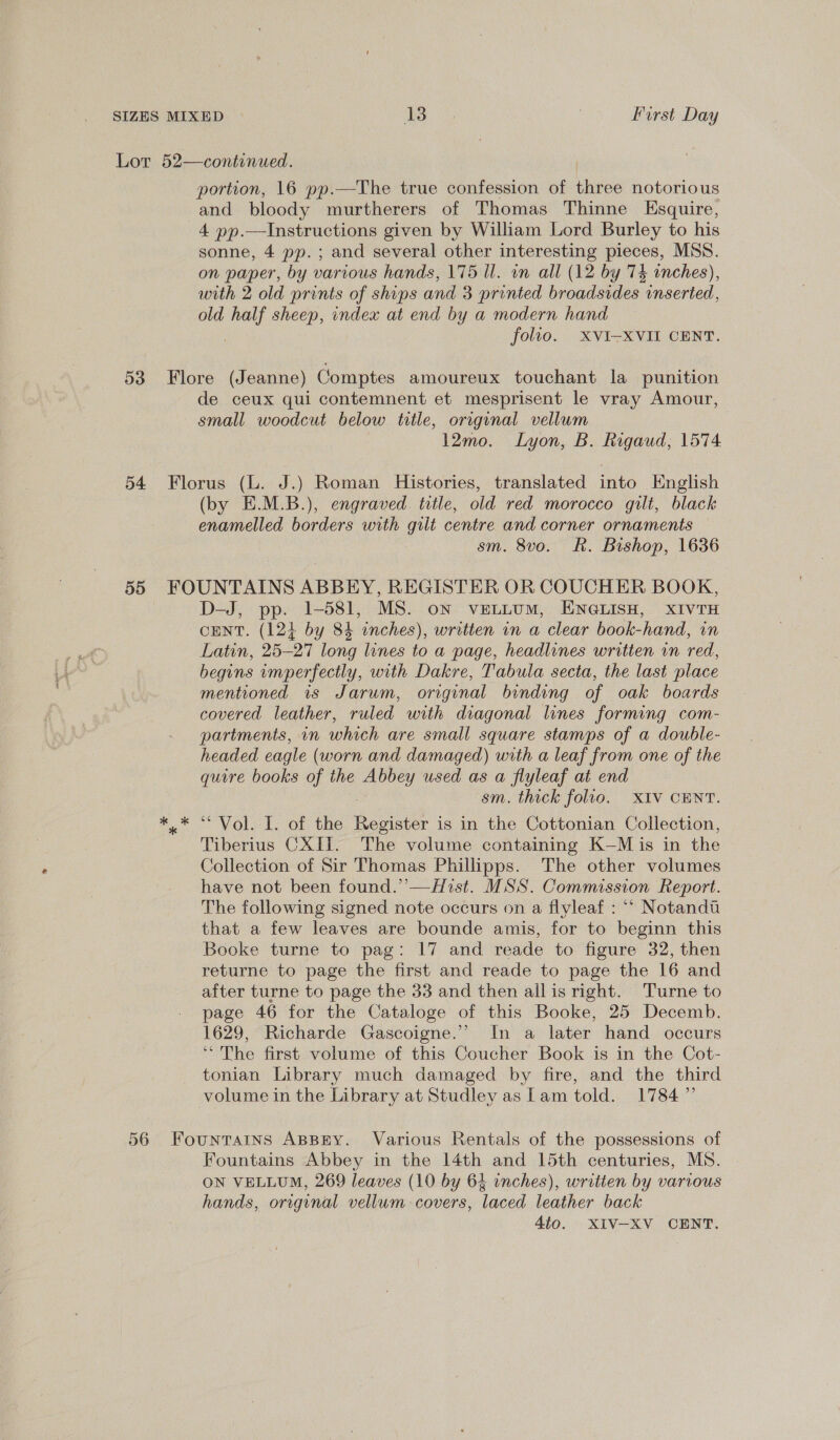 Lor 52—continued. portion, 16 pp.—The true confession of three notorious and bloody murtherers of Thomas Thinne Esquire, 4 pp.—Instructions given by William Lord Burley to his sonne, 4 pp. ; and several other interesting pieces, MSS. on paper, by various hands, 175 ll. in all (12 by 74 inches), with 2 old prints of ships and 3 printed broadsides inserted, old need sheep, index at end by a modern hand folio. XVI-XVII CENT. 53 Flore (Jeanne) Comptes amoureux touchant la punition de ceux qui contemnent et mesprisent le vray Amour, small woodcut below title, original vellum 12mo. Lyon, B. Rigaud, 1574 54 Florus (L. J.) Roman Histories, translated into English (by E.M.B.), engraved. title, old red morocco gilt, black enamelled borders with gilt centre and corner ornaments sm. 8vo. Rk. Bishop, 1636 55 FOUNTAINS ABBEY, REGISTER OR COUCHER BOOK, D-—J, pp. 1-581, MS. on veLiumM, ENGLISH, XIVTH CENT. (124 by 84 inches), written in a clear book-hand, in Latin, 25-27 long lines to a page, headlines written in red, begins imperfectly, with Dakre, Tabula secta, the last place mentioned is Jarum, original binding of oak boards covered leather, ruled with diagonal lines forming com- partments, in which are small square stamps of a double- headed eagle (worn and damaged) with a leaf from one of the quire books of the Abbey used as a flyleaf at end sm. thick folio. XIV CENT. a VOle TL. ol the Ee is in the Cottonian Collection, Tiberius CXIT. The volume containing K—M is in the Collection of Sir Thomas Phillipps. The other volumes have not been found.’’—Hist. MSS. Commission Report. The following signed note occurs on a flyleaf : “ Notandu that a few leaves are bounde amis, for to beginn this Booke turne to pag: 17 and reade to figure 32, then returne to page the first and reade to page the 16 and after turne to page the 33 and then allis right. Turne to page 46 for the Cataloge of this Booke, 25 Decemb. 1629, Richarde Gascoigne.’ In a later hand occurs “The first volume of this Coucher Book is in the Cot- tonian Library much damaged by fire, and the third volume in the Library at Studley as lam told. 1784” 56 Fountains ABBEY. Various Rentals of the possessions of Fountains Abbey in the 14th and 15th centuries, MS. ON VELLUM, 269 leaves (10 by 64 inches), written by various hands, original vellum-covers, laced leather back 4to. XIV-XV CENT.