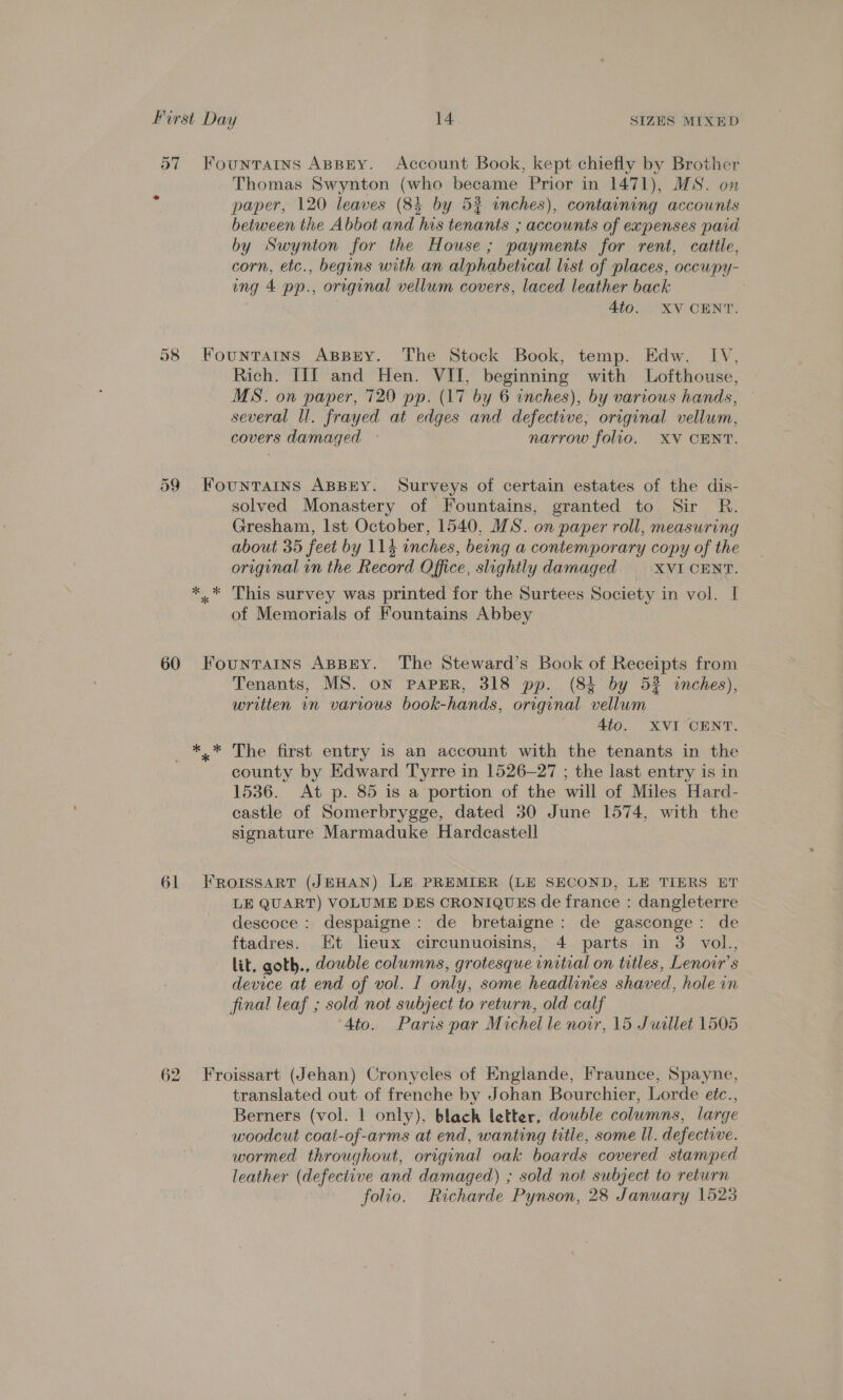 paper, 120 leaves (84 by 52 inches), containing accownts between the Abbot and his tenants ; accounts of expenses paid by Swynton for the House; payments for rent, cattle, corn, etc., begins with an alphabetical list of places, ocewpy- ing 4 pp., original vellum covers, laced leather back ; 4to. XV CENT. Rich. IIf and Hen. VII, beginning with Lofthouse, MS. on paper, 720 pp. (17 by 6 inches), by various hands, — several ll. frayed at edges and defective; original vellum, covers damaged ~ narrow folio. XV CENT. solved Monastery of Fountains, granted to Sir R. Gresham, Ist October, 1540, MS. on paper roll, measuring about 35 feet by 114 inches, being a contemporary copy of the original in the Record Office, slightly damaged. | XVI CENT. This survey was printed for the Surtees Society in vol. I of Memorials of Fountains Abbey Tenants, MS. ON PAPER, 318 pp. (8% by 52 winches), written in various book-hands, original vellum Ato. XVI CENT. county by Edward Tyrre in 1526-27 ; the last entry is in 1536. At p. 85 is a portion of the will of Miles Hard- castle of Somerbrygge, dated 30 June 1574, with the signature Marmaduke Hardcastell LE QUART) VOLUME DES CRONIQUES de france : dangleterre descoce : despaigne: de bretaigne: de gasconge: de ftadres. Et leux circunuoisins, 4 parts in 3 vol., lit, goth., double columns, grotesque initial on titles, Lenoir’s device at end of vol. I only, some headlines shaved, hole in final leaf ; sold not subject to return, old calf 4to. Paris par Michel le nowr, 15 Juillet 1505 translated out of frenche by Johan Bourchier, Lorde etc., Berners (vol. 1 only), blach letter, double columns, large woodcut coat-of-arms at end, wanting title, some ll. defective. wormed throughout, original oak boards covered stamped leather (defective and damaged) ; sold not subject to return folio. Richarde Pynson, 28 January 1523