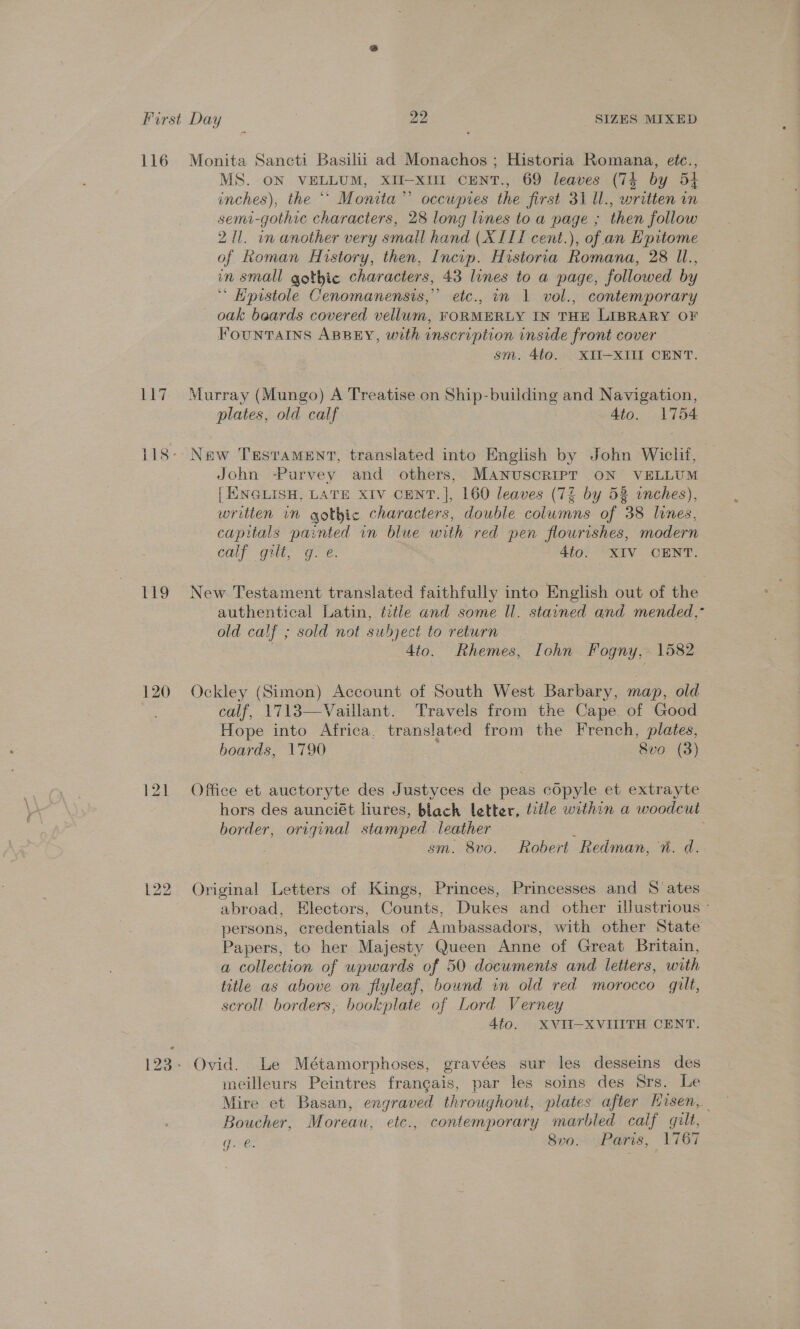 116 Lid 120 Monita Sancti Basilii ad Monachos ; Historia Romana, etc., MS. ON VELLUM, XII-xiI CENT., 69 leaves (74 by 54 inches), the ** Monita’”’ occwptes the first 31 1l., written in semi-gothic characters, 28 long lines to a page ; then follow 211. in another very small hand (XIII cent.), of an Epitome of koman History, then, Incip. Historia Romana, 28 Il., in small gothic characters, 43 lines to a page, followed by “ Hpistole Cenomanensis,” etc., in 1 vol., contemporary - oak beards covered vellum, FORMERLY IN THE LIBRARY OF FOUNTAINS ABBEY, with inscription inside front cover sm. 4to. XII—XIII CENT. Murray (Mungo) A Treatise on Ship-building and Navigation, plates, old calf | 4to. 1754 New TEstaMEnNt, translated into English by John Wiclil, John -Purvey and others, MANUSCRIPT ON VELLUM [| ENGLISH, LATE XIV CENT. ], 160 leaves (7% by 53 inches), written in gothic characters, double columns of 38 lines, capitals painted in blue with red pen flourishes, modern Cur gilt, “9 €. Atol- RIV CENT. New Testament translated faithfully into English out of the authentical Latin, title and some Il. stained and mended,” old calf ; sold not subject to return | 4to. Rhemes, Iohn Fogny, 1582 Ockley (Simon) Account of South West Barbary, map, old calf, 1713—Vaillant. Travels from the Cape. of Good Hope into Africa. translated from the French, plates, boards, 1790 : 8vo (3) Office et auctoryte des Justyces de peas copyle et extrayte hors des aunciét liures, black letter, title within a woodcut border, original stamped . leather : : | sm. 8vo. Robert Redman, 7“. d. Original Letters of Kings, Princes, Princesses and S ates abroad, Electors, Counts, Dukes and other illustrious - persons, credentials of Ambassadors, with other State Papers, to her Majesty Queen Anne of Great Britain, a collection of wpwards of 50 documents and letters, with title as above on flyleaf, bound in old red morocco gilt, scroll borders, bookplate of Lord Verney 4to. XVII-XVIIITH CENT. meilleurs Peintres francais, par les soins des Srs. Le Mire et Basan, engraved throughout, plates after Hisen, | Boucher, Moreau, etc., contemporary marbled calf gult, rer 8vo. Paris, 1767