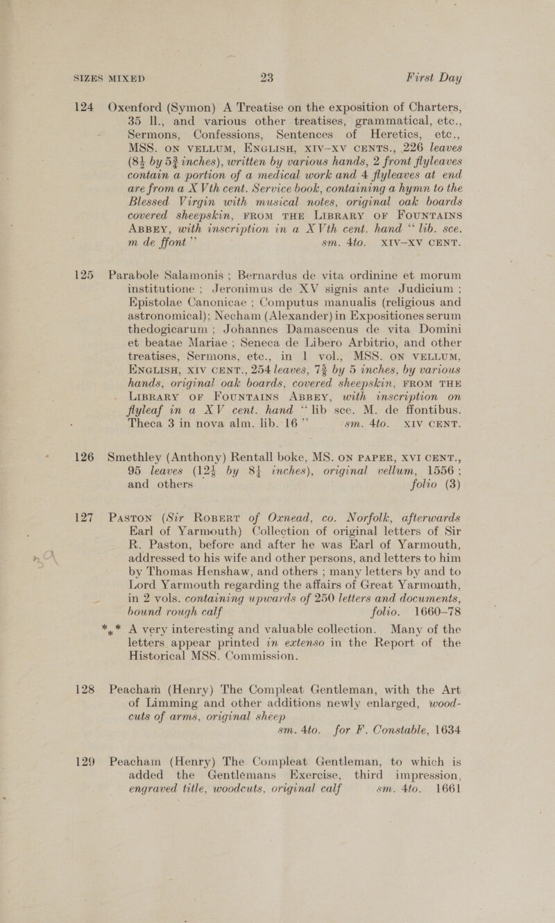 124 Oxenford (Symon) A Treatise on the exposition of Charters, 35 ll., and various other treatises, grammatical, etc., Sermons, Confessions, Sentences of Heretics, etc., MSS. on VELLUM, ENGLISH, XIV-XV CENTS., 226 leaves (84 by 53 inches), written by various hands, 2 front flyleaves contain a portion of a medical work and 4 flyleaves at end are from a X Vth cent. Service book, containing a hymn to the Blessed Virgin with musical notes, original oak boards covered sheepskin, FROM THE LIBRARY OF FOUNTAINS ABBEY, with inscription in a X Vth cent. hand * lab. sce. m de ffont” | sm. 4to. XIV-XV CENT. 125 Parabole Salamonis ; Bernardus de vita ordinine et morum institutione ; Jeronimus de XV signis ante Judicium ; Epistolae Canonicae ; Computus manualis (religious and astronomical); Necham (Alexander) in Expositiones serum thedogicarum ; Johannes Damascenus de vita Domini et beatae Mariae ; Seneca de Libero Arbitrio, and other treatises, Sermons, etc., in 1 vol., MSS. oN VELLUM, ENGLISH, XIV CENT., 254 leaves, 73 by 5 inches, by various hands, original oak boards, covered sheepskin, FROM THE . LIBRARY OF FouNnTAINS ABBEY, with inscription on flyleaf in a XV cent. hand “lib sce. M. de ffontibus. Theca 3 in nova alm. lib. 16” ‘sm. 4to. XIV CENT. 126 Smethley (Anthony) Rentall boke, MS. ON PAPER, XVI CENT., 95 leaves (12§ by 84 wnches), original vellum, 1556 ; and others folto (3) 127 Paston (Sir Ropert of Oxnead, co. Norfolk, afterwards Earl of Yarmouth) Collection of original letters of Sir R. Paston, before and after he was Earl of Yarmouth, addressed to his wife and other persons, and letters to him by Thomas Henshaw, and others ; many letters by and to Lord Yarmouth regarding the affairs of Great Yarmouth, in 2 vols. containing upwards of 250 letters and documents, bound rough calf folio. 1660-78 *,* A very interesting and valuable collection. Many of the letters appear printed im extenso in the Report of the Historical MSS. Commission. 128 Peacham (Henry) The Compleat Gentleman, with the Art of Limming and other additions newly enlarged, wood- cuts of arms, original sheey : sm. 4to. for F. Constable, 1634 129 Peacham (Henry) The Compleat Gentleman, to which is added the Gentlemans Exercise, third impression, engraved title, woodcuts, original calf sm. 4to. 1661