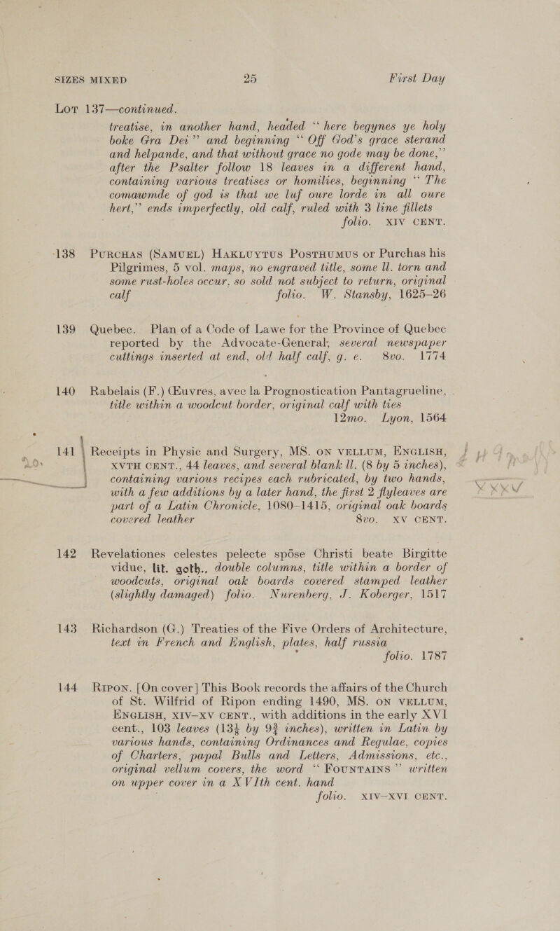 Lot 137—continued. treatise, in another hand, headed ‘‘ here begynes ye holy boke Gra Dei” and beginning “ Off God’s grace sterand and helpande, and that without grace no gode may be done,” after the Psalter follow 18 leaves in a different hand, containing various treatises or homilies, beginning “* The comawmde of god is that we luf oure lorde vn all oure hert,” ends imperfectly, old calf, ruled with 3 line fillets : folio. XIV CENT. Pilgrimes, 5 vol. maps, no engraved title, some ll. torn and some rust-holes occur, so sold not subject to return, original © calf folio. W. Stansby, 1625-26 139 Quebec. Plan of a Code of Lawe for the Province of Quebec reported by the Advocate-General, several newspaper cuttings inserted at end, old half calf, g. e. 8vo. 1774 140 Rabelais (F.) uvres, avec la Prognostication Pantagrueline, title within a woodcut border, original calf with tres 12mo. Lyon, 1564 , | 141 | Receipts in Physic and Surgery, MS. on veLLUM, ENGLISH, XVTH CENT., 44 leaves, and several blank Il. (8 by 5 inches), containing various recipes each rubricated, by two hands, with a few additions by a later hand, the first 2 flyleaves are part of a Latin Chronicle, 1080-1415, original oak boards covered leather 8vo. XV CENT. 142 Revelationes celestes pelecte spose Christi beate Buirgitte vidue, lit. goth., double columns, title within a border of woodcuts, original oak boards covered stamped leather (slightly damaged) folio. Nurenberg, J. Koberger, 1517 148 Richardson (G.) Treaties of the Five Orders of Architecture, text in French and Knglish, plates, half russia . folio, 1787 144 Rrpon. [On cover] This Book records the affairs of the Church of St. Wilfrid of Ripon ending 1490, MS. on vELLUM, ENGLISH, XIV-XV CENT., with additions in the early XVI cent., 103 leaves (134 by 9? inches), written in Latin by various hands, containing Ordinances and Regulae, copies of Charters, papal Bulls and Letters, Admissions, etc., original vellum covers, the word “* FOUNTAINS ” written on upper cover in a XVIth cent. hand folio. XIV-XVI CENT.