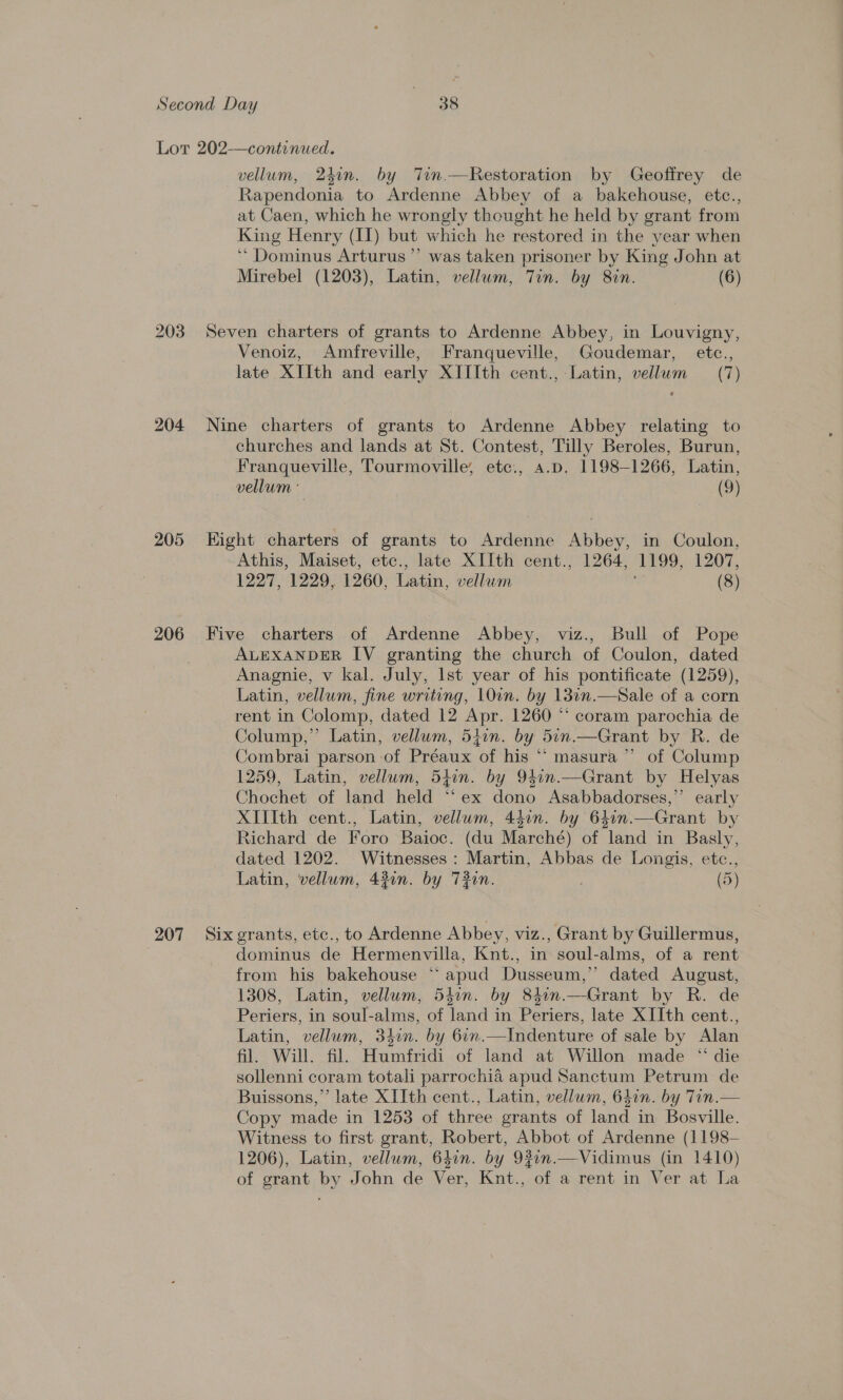 203 204 205 206 (207 vellum, 24in. by Tin.—Restoration by Geoffrey de Rapendonia to Ardenne Abbey of a bakehouse, etc., at Caen, which he wrongly thought he held by g grant from King Henry (Il) but which he restored in the year when “Dominus Arturus’”’ was taken prisoner by King John at Mirebel (1203), Latin, vellum, Tin. by 8in. (6) Seven charters of grants to Ardenne Abbey, in Louvigny, Venoiz, Amfreville, Franqueville, Goudemar, etc., late XIIth and early XIIIth cent., Latin, vellum (7) Nine charters of grants to Ardenne Abbey relating to churches and lands at St. Contest, Tilly Beroles, Burun, Franqueville, Tourmoville, etc., a.p. 1198-1266, Latin, vellum ° (9) Kight charters of grants to Ardenne Abbey, in Coulon, Athis, Maiset, etc., late XIIth cent., 1264, 1199, 1207, 1227, 1229, 1260, Latin, vellum (8) Five charters of Ardenne Abbey, viz., Bull of Pope ALEXANDER IV granting the church of Coulon, dated Anagnie, v kal. July, Ist year of his pontificate (1259), Latin, vellum, fine writing, 10in. by 13in.—Sale of a corn rent in Colomp, dated 12 Apr. 1260 “ coram parochia de Colump,”’ Latin, vellum, 54in. by 5in.—Grant by R. de Combrai parson of Préaux of his “ masura ” of Colump 1259, Latin, vellum, 54in. by 941n.—Grant by Helyas Chochet of land held “ex dono Asabbadorses,’’ early XIIth cent., Latin, vellum, 44in. by 64in. —Grant by Richard de Foro Baioc. (du Marche) of land in Basly, dated 1202. Witnesses : Martin, Abbas de Longis, etc., Latin, vellum, 43in. by 73in. (5) Six grants, etc., to Ardenne Abbey, viz., Grant by Guillermus, dominus de Hermenvilla, Knt., in soul- alms, of a rent from his bakehouse “ apud Dusseum,” dated August, 1308, Latin, vellum, 54in. by 81in.—Grant by R. de Periers, in soul-alms, of land in Periers, late XIIth cent., Latin, vellum, 340n. by 61n.—Indenture of sale by Alan fil. Will. fil. Humfridi of land at Willon made “ die sollenni coram totali parrochia apud Sanctum Petrum de Buissons,”’ late XIIth cent., Latin, vellum, 64in. by Tin.— Copy made in 1253 of three grants of land in Bosville. Witness to first grant, Robert, Abbot of Ardenne (1198- 1206), Latin, vellum, 640n. by 930n.—Vidimus (in 1410) of grant by John de Ver, Knt., of a rent in Ver at La