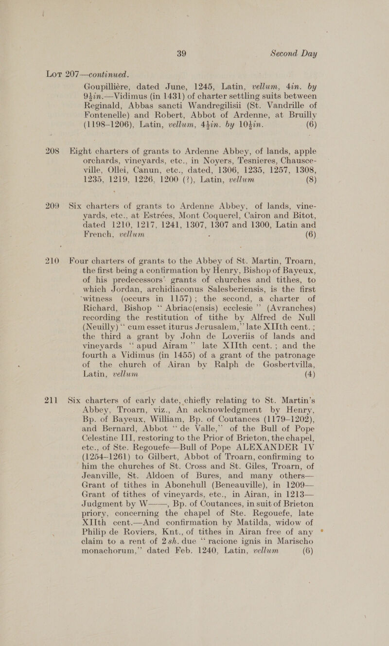 Lot 207—continued. Goupilliére, dated June, 1245, Latin, vellum, 4in. by 947n.—Vidimus (in 1431) of charter settling suits between Reginald, Abbas sancti Wandregilisii (St. Vandrille of Fontenelle) and Robert, Abbot of Ardenne, at Bruilly (1198-1206), Latin, vellum, 44on. by 104¢n. (6) 208 Eight charters of grants to Ardenne Abbey, of lands, apple orchards, vineyards, etc., in Noyers, Tesnieres, Chausce- ville, Ollei, Canun, etc., dated, 1306, 1235, 1257, 1308, 1235, 1219, 1226, 1200 (?), Latin, vellum (8) 209 Six charters of grants to Ardenne Abbey, of lands, vine- yards, etc., at Estrées, Mont Coquerel, Cairon and Bitot, dated 1210, 1217, 1241, 1307, 1307 and 1300, Latin and French, vellum : (6) 210 Four charters of grants to the Abbey of St. Martin, Troarn, the first being a confirmation by Henry, Bishop of Bayeux, of his predecessors’ grants of churches and tithes, to which Jordan, archidiaconus Salesberiensis, is the first ‘witness (occurs in 1157); the second, a charter of Richard, Bishop ‘** Abriac(ensis) ecclesie ’’ (Avranches) recording the restitution of tithe by Alfred de Null (Neuilly) ‘* cum esset iturus Jerusalem,” late XIIth cent. ; the third a grant by John de Loveriis of lands and vineyards ‘‘apud Airam’”’ late XIIth cent.; and the fourth a Vidimus (in 1455) of a grant of the patronage of the church of Airan by Ralph de Gosbertvilla, Latin, vellum (4) 211 Six charters of early date, chiefly relating to St. Martin’s . Abbey, Troarn, viz., An acknowledgment by Henry, Bp. of Bayeux, William, Bp. of Coutances (1179-1202), and Bernard, Abbot “de Valle,” of the Bull of Pope Celestine III, restoring to the Prior of Brieton, the chapel, etc., of Ste. Regouefe—Bull of Pope ALEXANDER IV (1254-1261) to Gilbert, Abbot of Troarn, confirming to him the churches of St. Cross and St. Giles, Troarn, of Jeanville, St. Aldoen of Bures, and many others— Grant of tithes in Abonehull (Beneauville), in 1209— Grant of tithes of vineyards, etc., in Airan, in 1213— Judgment by W——, Bp. of Coutances, in suit of Brieton priory, concerning the chapel of Ste. Regouefe, late XIIth cent.—And confirmation by Matilda, widow of Philip de Roviers, Knt., of tithes in Airan free of any claim to a rent of 2sh. due “ racione ignis in Marischo monachorum,” dated Feb. 1240, Latin, vellwm (6)