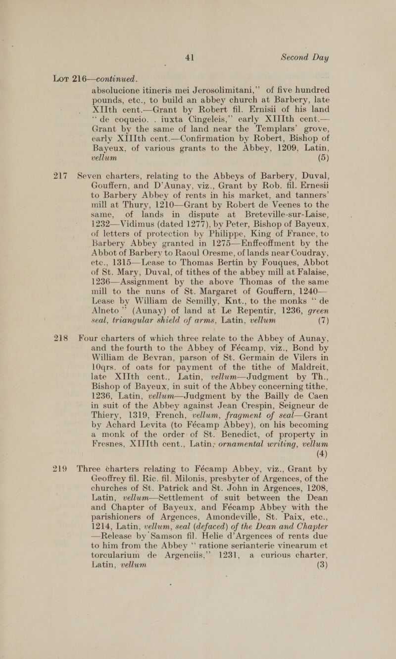 Lor 216—continued. | absolucione itineris mei Jerosolimitani,’’ of five hundred pounds, etc., to build an abbey church at Barbery, late XIIth cent.—Grant by Robert fil. Ernisii of his land ‘de coqueio. . iuxta Cingeleis,” early XIIIth cent.— Grant by the same of land near the Templars’ grove, early XIIIth cent.—Confirmation by Robert, Bishop of Bayeux, of various grants to the Abbey, 1209, Latin, vellum 3 (5) 217 Seven charters, relating to the Abbeys of Barbery, Duval, Gouffern, and D’Aunay, viz., Grant by Rob. fil. Ernesi to Barbery Abbey of rents in his market, and tanners’ mill at Thury, 1210—Grant by Robert de Veenes to the same, of lands in dispute at Breteville-sur-Laise, 1232—-Vidimus (dated 1277), by Peter, Bishop of Bayeux, of letters of protection by Philippe, King of France, to Barbery Abbey granted in 1275—-Enffeoffment by the Abbot of Barbery to Raoul Oresme, of lands near Coudray, etc., 1315—Lease to Thomas Bertin by Fouques, Abbot of St. Mary, Duval, of tithes of the abbey mill at Falaise, 1236—Assignment by the above Thomas of the same mill to the nuns of St. Margaret of Gouffern, 1240— Lease by William de Semilly, Knt., to the monks “ de Alneto ”’ (Aunay) of land at Le Repentir, 1236, green seal, triangular shield of arms, Latin, vellum (7)  218 Four charters of which three relate to the Abbey of Aunay, and the fourth to the Abbey of Fécamp, viz., Bond by William de Bevran, parson of St. Germain de Vilers in 10qrs. of oats for payment of the tithe of Maldreit, late XIIth cent., Latin, vellwum—Judgment by Th., Bishop of Bayeux, in suit of the Abbey concerning tithe, 1236, Latin, vellum—Judgment by the Bailly de Caen in suit of the Abbey against Jean Crespin, Seigneur de Thiery, 1319, French, vellum, fragment of seal—Grant by Achard Levita (to Fécamp Abbey), on his becoming a monk of the order of St. Benedict, of property in Fresnes, XIJIth cent., Latin; ornamental writing, vellum (4) 219 Three charters relating to Fécamp Abbey, viz., Grant by Geoffrey fil. Ric. fil. Milonis, presbyter of Argences, of the churches of St. Patrick and St. John in Argences, 1208, Latin, vellum—Settlement of suit between the Dean and Chapter of Bayeux, and Fécamp Abbey with the parishioners of Argences, Amondeville, St. Paix, etc., 1214, Latin, vellum, seal (defaced) of the Dean and Chapter —Release by Samson fil. Helie d’Argences of rents due to him from the Abbey “ ratione serianterie vinearum et torcularium de Argenciis,”’ 1231, a curious charter, Latin, vellum (3)