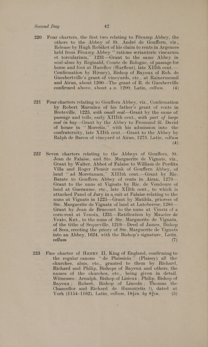 220 Four charters, the first two relating to Fécamp Abbey, the others to the Abbey of St. André de Gouffern, viz., Release by Hugh Robiket of his claim to rents in Argences held from Fécamp Abbey “ ratione serianterie vinearum et torcularium,’’ 1231—Grant to the same Abbey in soul-alms by Reginald, Comte de Bologne, of passage for horse and foot at Hareflov (Harfleur), late XIIth cent.— Confirmation by H(enry), Bishop of Bayeux of Rob. de Guesbertville’s grant. of vineyards, etc., at Rainermesnil and Airan, about 1200-——The grant of R. de Guesberville confirmed above, about a.p. 1200, Latin, vellum (4) 221 Fourcharters relating to Gouffern Abbey, viz., Confirmation by Robert Marmiun of his father’s grant of rents in ‘ Breteville, 1225, with small seal—Grant by the same of passage and tolls, early XIIIth cent., with part of large seal in bag—Grant by the Abbey to Fromund fil. David of house in “ Moreriis,’ with his admission into the confraternity, late XIIth cent.—Grant to the Abbey by Ralph de Baron of vineyard at Airan, 1275, Latin, vellum | (4). 222 Seven charters relating to the Abbeys of Gouffern, St. Jean de Falaise, and Ste. Marguerite de Vignats, viz., Grant by Walter, Abbot of Falaise to William de Perdita Villa and Roger Pleneir monk of Gouffern Abbey, of land ‘“‘ad Moretanam,’’ XIIith cent.—Grant by Ric. Barate to Gouffern Abbey of rents in Airan, 1279— Grant to the nuns at Vignats by Ric. de Vendoure of land at Gueraume, etc., late XIIth cent., to which is attached Panel of Jury in a, suit at Falaise relating to the nuns at Vignats in 1225—Grant by Matilda, prioress of Ste. Marguerite de Vignatz of land at Latoberese, 1286— Grant by Jean de Brucourt to the nuns at Vinatz of a corn-rent at Venoix, 1231—Ratification by Maurice de Vexio, Knt., to the nuns of Ste. Marguerite de Vignatz, of the tithe of Sequeville, 1219—Deed of James, Bishop of Seez, erecting the priory of Ste. Marguerite de Vignats into an Abbey, 1624, with the Bishop’s signature, Latin, vellum (7) 223 Fine charter of Henry II, King of England, confirming to the regular canons “de: Plaissicio”’ (Plaissy) all the churches, alms, etc., granted to them by Richard, Richard and Philip, Bishops of Bayeux and others, the names of the churches, etc., being given in detail. Witnesses: Arnulph, Bishop of Lisieux ; Philip, Bishop of Bayeux; Robert, Bishop of Lincoln; Thomas the Chancellor and: Richard de Humni(etis ?), dated at York (1154-1162), Latin, vellum, 1840n. by 83in. (5)