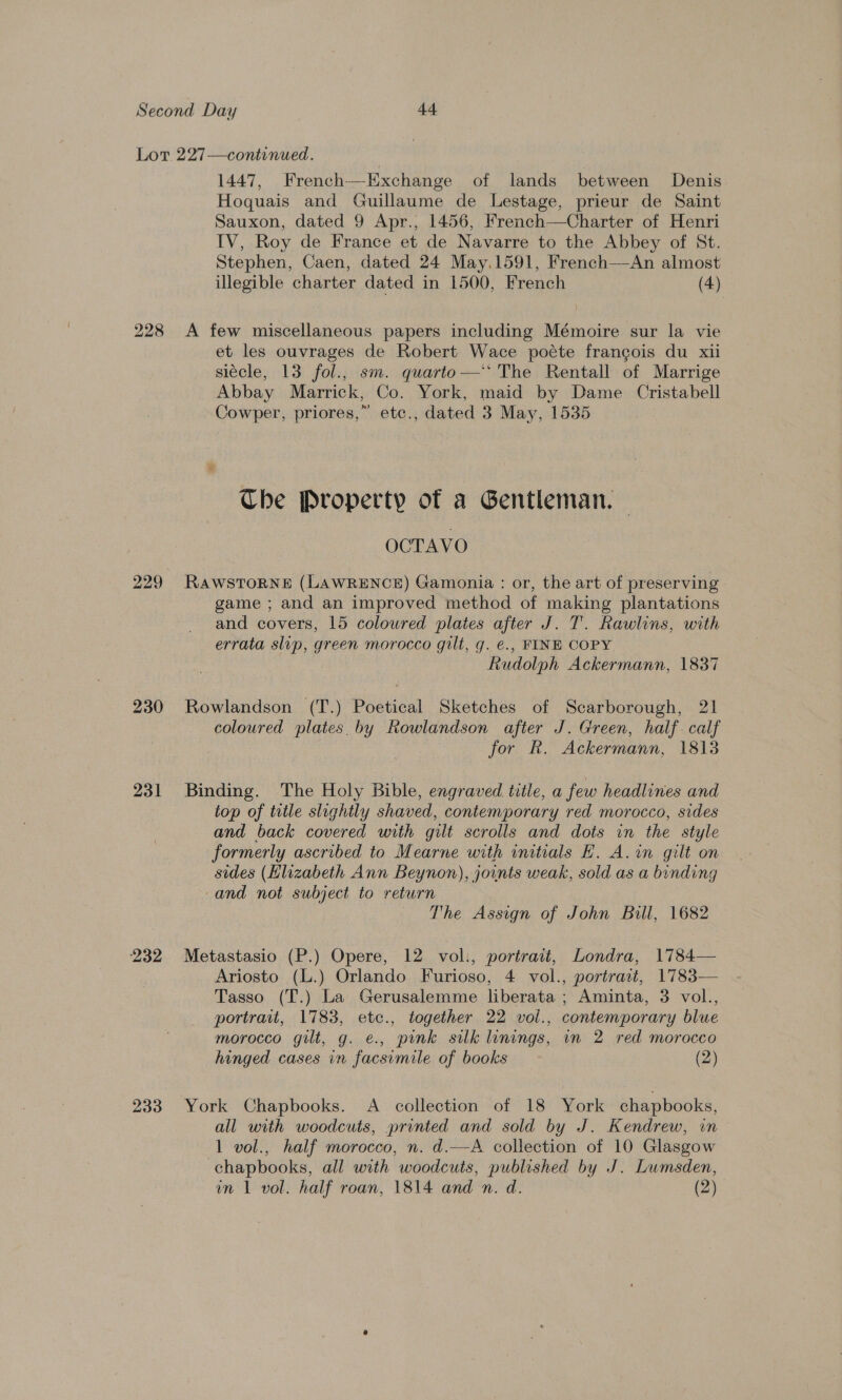 1447, French—-Exchange of lands between Denis Hoquais and Guillaume de Lestage, prieur de Saint Sauxon, dated 9 Apr., 1456, French—Charter of Henri IV, Roy de France et de Navarre to the Abbey of St. Stephen, Caen, dated 24 May,.1591, French—An almost illegible charter dated in 1500, French (4) 229 230 232 233 et les ouvrages de Robert Wace poéte francois du xii siécle, 13 fol., sm. quarto—‘‘ The Rentall of Marrige Abbay Marrick, Co. York, maid by Dame Cristabell Cowper, priores,” etc., dated 3 May, 1535 The Property of a Gentleman. — OCTAVO RawstToRNE (LAWRENCE) Gamonia : or, the art of preserving - game ; and an improved method of making plantations and covers, 15 coloured plates after J. T. Rawlins, with errata slip, green morocco gilt, g. €., FINE COPY Rudolph Ackermann, 1837 Rowlandson (T.) Poetical Sketches of Scarborough, 21 coloured plates. by Rowlandson after J. Green, half. calf for R. Ackermann, 1813 Binding. The Holy Bible, engraved title, a few headlines and top of ttle slightly shaved, contemporary red morocco, sides and back covered with gilt scrolls and dots in the style formerly ascribed to Mearne with initials E. A. in gilt on sides (Hlizabeth Ann Beynon), joints weak, sold as a binding and not subject to return The Assign of John Bill, 1682 Metastasio (P.) Opere, 12 vol., portrait, Londra, 1784— Ariosto (L.) Orlando Furioso, 4 vol., portract, 1783— Tasso (T.) La Gerusalemme liberata ; Aminta, 3 vol., portrait, 1783, etc., together 22 vol., contemporary blue morocco gilt, g. ¢., pink silk linings, in 2 red morocco hinged cases in facsimile of books (2) York Chapbooks. A _ collection of 18 York chapbooks, all with woodcuts, printed and sold by J. Kendrew, in 1 vol., half morocco, n. d.—A collection of 10 Glasgow chapbooks, all with woodcuts, published by J. Lumsden,