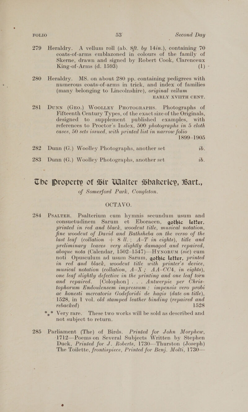 279 Heraldry. A vellum roll (ab. 8ft. by 14in.), containing 70 coats-of-arms emblazoned in colours of the family of Skerne, drawn and signed by Robert Cook, Clarenceux King-of-Arms (d. 1593) Ch) = 280 Heraldry. MS. on about 280 pp. containing pedigrees with numerous coats-of-arms in trick, and index of families (many belonging to Lincolnshire), original vellum EARLY XVIITH CENT. 281 Dunn (GrEo.) WoottEy PHotTogRaPHs. Photographs of Fifteenth Century Types, of the exact size of the Originals, designed to supplement published examples, with references to Proctor’s Index, 500 photographs in 5 cloth cases, 50 sets issued, with printed list in narrow folio 1899-1905 282 Dunn (G.) Woolley Photographs, another set ib. 283 Dunn (G.) Woolley Photographs, another set ab. Che Property of Sir Walter Sbakeriey, Bart., of Somerford Park, Congleton. OCTAVO. 284 PsaLTeR. Psalterium cum hymnis secundum usum and consuetudinem Sarum et LEboracen, gothic letter, printed in red and black, woodcut title, musical notation, fine woodcut of David and Bathsheba on the verso of the last leaf (collation + 8 ll.; A-T in eights), title and preliminary leaves very slightly damaged and repaired, absque nota (Calendar, 1502—1547)—-Hynorvm (sic) cum noti. Opusculum ad usum Sarum, gothic letter, printed in red and black, woodcut title with printer's device, musical notation (collation, A-X ; AA-CC4, wm eights), one leaf slightly defective in the printing and one leaf torn and repaired. [Colophon]... Antwerpie per Chris- tophorum Endoulensem impressum : impensis vero probi ac honest mercatoris Godeforidi de hagis (date on title), ~ 1528, in 1 vol. old stamped leather binding (repaired and rebacked) 1528 *.* Very rare. These two works will be sold as described and not subject to return. 285 Parliament (The) of Birds. Printed for John Morphew, 1712—Poems on Several Subjects Written by Stephen Duck, Printed for J. Roberts, 1730—Thurston (Joseph) The Toilette, frontispiece, Printed for Benj. Molti, 1730—