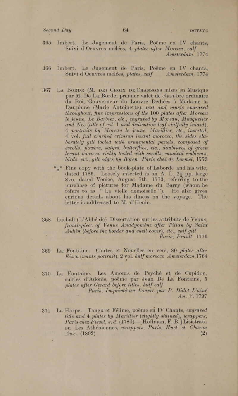 365 Imbert. Le Jugement de Paris, Poéme en IV chants, Suivi d’Oeuvres mélées, 4 plates after Moreau, calf Amsterdam, 1774 366 Imbert. Le Jugement de Paris, Poéme en IV chants, Suivi d’Oeuvres melées, plates, calf Amsterdam, 1774 367 LA Borps (M. DE) CHOIxX DE CHANSONS mises en Musique par M. De La Borde, premier valet de chambre ordinaire du Roi, Gouverneur du Louvre Dediées a Madame la Dauphine (Marie Antoinette), text and music engraved throughout, fine rmpressions of the 100 plates after Moreau le jeune, Le Barbier, etc., engraved by Moreau, Masquelrer - and Nee (title of vol. 1 and dedication leaf skilfully inlaid), 4 portraits by Moreau le jeune, Marillier, etc., inserted, 4 vol. full crushed crimson levant morocco, the sides ela- borately gilt tooled with ornamental panels, composed of scrolls, flowers, satyrs, butterflies, etc., doublures of green levant morocco richly tooled with scrolls, musical emblems, birds, etc., gilt edges by Boren Paris chez de Lormel, 1773 *,* Fine copy with the book-plate of Laborde and his wife, dated 1786. Loosely inserted is an A. L. 23 pp. large 8vo, dated Venice, August 7th, 1773, referring to the purchase of pictures for Madame du Barry (whom he refers to as ‘“‘ La vielle demoiselle’’). He also gives curious details about his illness on the voyage. The letter is addressed to M. d’Henin. 368 Lachall (L’Abbé de) Dissertation sur les attributs de Venus, frontispiece of Venus Anadyoméne after Titian by Saint Aubin (before the border and shell cover); etc., calf guilt Paris, “Proult, ATG 369 La Fontaine. Contes et Nouelles en vers, 80 plates after Eisen (wants portrait), 2 vol. half morocco Amsterdam,1764 370 .La Fontaine. Les Amours de Psyché et de Cupidon, suiries d’Adonis, poéme par Jean De La Fontaine, 5 plates after Gerard before titles, half calf Paris, Imprimé au Louvre par P. Didot L’ainé An. V.1797 371 La Harpe. Tangu et Félime, poéme en LV Chants, engraved title and 4 plates by Marillier (slightly stained), wrappers, Paris chez Pissot, s. d. (1780)—|[ Hoffman, F. B. | Lisistrata ou Les Athéniennes, wrappers, Paris, Huet et Charon Aux. (1802) (2)