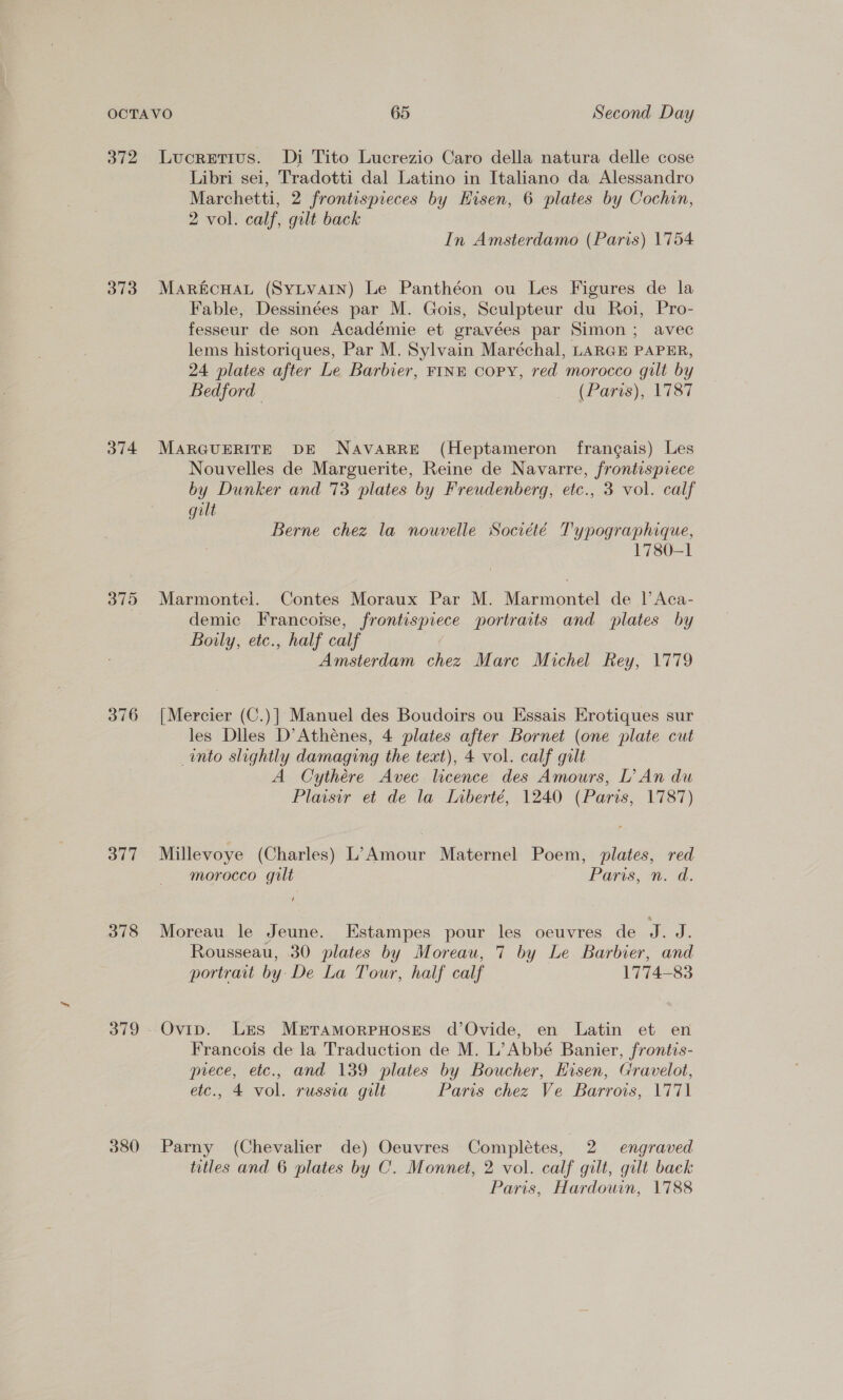 o72 373 O74 375 377 378 380 Lucretius. Di Tito Lucrezio Caro della natura delle cose Libri sei, Tradotti dal Latino in Italiano da Alessandro Marchetti, 2 frontispieces by Hisen, 6 plates by Cochin, 2 vol. calf, gilt back | In Amsterdamo (Paris) 1754 MaR&amp;cHAL (SYLVAIN) Le Panthéon ou Les Figures de la Fable, Dessinées par M. Gois, Sculpteur du Roi, Pro- fesseur de son Académie et gravées par Simon; avec lems historiques, Par M. Sylvain Maréchal, LARGE PAPER, 24 plates after Le Barbier, FINE Copy, red morocco gilt by Bedford | GAP ORS) ON 184 MARGUERITE DE NAVARRE (Heptameron frangais) Les Nouvelles de Marguerite, Reine de Navarre, frontispiece by Dunker and 73 plates by Freudenberg, etc., 3 vol. calf gilt Berne chez la nouvelle Société T'ypographique, 1780-1 Marmontei. Contes Moraux Par M. Marmontel de |’ Aca- demic Francotse, frontispiece portraits and plates by Boily, etc., half calf Amsterdam chez Marc Michel Rey, 1779 [Mercier (C.)] Manuel des Boudoirs ou Essais Erotiques sur les Diles D’Atheénes, 4 plates after Bornet (one plate cut into slightly damaging the text), 4 vol. calf gilt A Cythére Avec licence des Amours, L’An du Plaisir et de la Liberté, 1240 (Paris, 1787) Millevoye (Charles) L’ Amour Maternel Poem, plates, red morocco gult Paris, mad. Moreau le Jeune. Estampes pour les oeuvres de ed. Rousseau, 30 plates by Moreau, 7 by Le Barbier, and portrait by De La Tour, half calf 1774-83 Ovip. Les MertamorpeHoses d’Ovide, en Latin et en Francois de la Traduction de M. L’Abbé Banier, frontis- prece, etc., and 139 plates by Boucher, Eisen, Gravelot, etc., 4 vol. russia gilt Paris chez Ve Barrois, 1771 Parny (Chevalier de) Oeuvres Completes, 2 engraved titles and 6 plates by C. Monnet, 2 vol. calf gilt, gilt back Paris, Hardouin, 1788