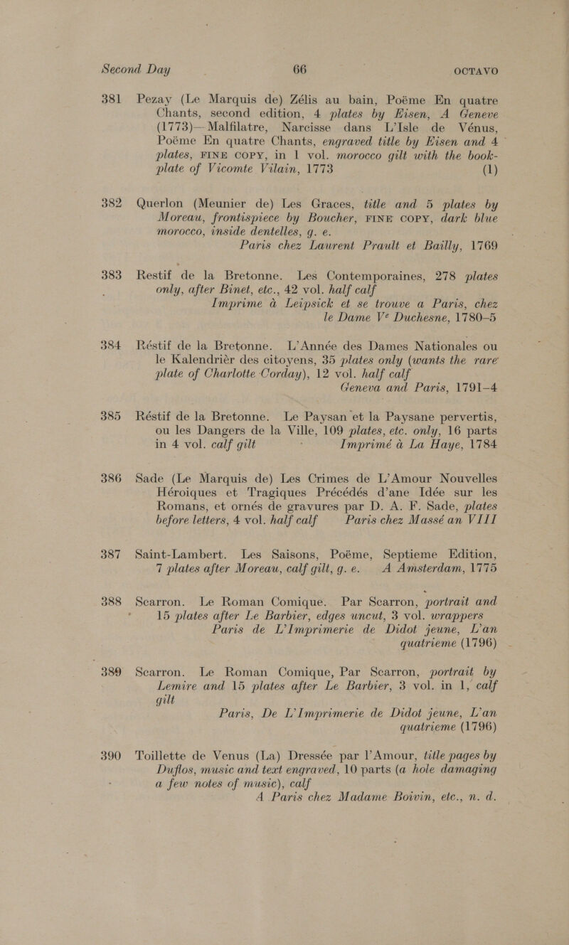 381 383 384 385 386 387 388 390 Pezay (Le Marquis de) Zélis au bain, Poéme En quatre Chants, second edition, 4 plates by KHisen, A Geneve (1773)—-Malfilatre, Narcisse dans L’Isle de Vénus, Poéme En quatre Chants, engraved title by Eisen and 4° plates, FINE Copy, in | vol. morocco gilt with the book- plate of Vicomte Vilain, 1773 (1) Querlon (Meunier de) Les Graces, title and 5 plates by Moreau, frontispiece by Boucher, FINE copy, dark blue morocco, inside dentelles, g. e. Paris chez Laurent Prault et Bailly, 1769 Restif de la Bretonne. Les Contemporaines, 278 plates only, after Binet, etc., 42 vol. half calf Imprime a@ Leipsick et se trouve a Paris, chez le Dame V? Duchesne, 1780-5 Réstif de la Bretonne. L’Année des Dames Nationales ou le Kalendriér des citoyens, 35 plates only (wants the rare plate of Charlotte Corday), 12 vol. half calf Geneva and Paris, 1791-4 Réstif de la Bretonne. Le Paysan et la Paysane pervertis, ou les Dangers de la Ville, 109 plates, etc. only, 16 parts in 4 vol. calf gilt Imprimé a La Haye, 1784 Sade (Le Marquis de) Les Crimes de L’Amour Nouvelles — Héroiques et Tragiques Précédés d’ane Idée sur les Romans, et ornés de gravures par D. A. F. Sade, plates . before letters, 4 vol. half calf Paris chez Massé an VIII Saint-Lambert. Les Saisons, Poéme, Septieme Edition, 7 plates after Moreau, calf gilt, g.e. A Amsterdam, 1775 Scarron. Le Roman Comique. Par Scarron, portrait and 15 plates after Le Barbier, edges uncut, 3 vol. wrappers Paris de L’Imprimerie de Didot jeune, L’an quatrieme (1796) Scarron. Le Roman Comique, Par Scarron, portrait by Lemire and 15 plates after Le Barbier, 3 vol. in 1, calf gilt Paris, De L’ Imprimerie de Didot jeune, L’an quatrieme (1796) Toillette de Venus (La) Dressée par l Amour, title pages by Duflos, music and text engraved, 10 parts (a hole damaging a few notes of music), calf A Paris chez Madame Boivin, etc., n. d.