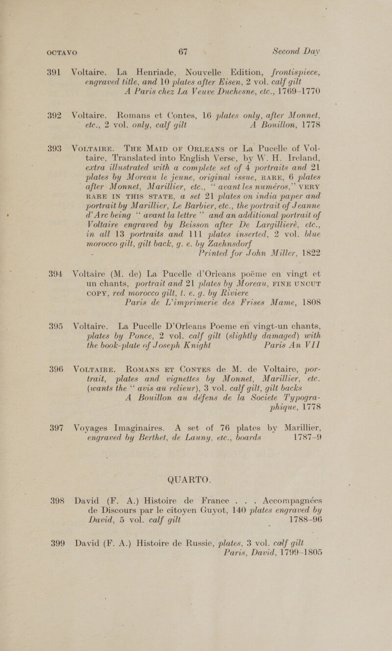 391 By 393 394 395 396 397 398 399 Voltaire. La Henriade, Nouvelle Edition, frontispiece, engraved title, and 10 plates after Hisen, 2 vol. calf gilt A Paris chez La Veuve Duchesne, etc., 1769-1770 Voltaire. Romans et Contes, 16 plates only, after Monnet, etc., 2 vol. only, calf gilt A Bouillon, 1778 VoLTaiRE. THE Marp oF Orueans or La Pucelle of Vol- taire, Translated into English Verse, by W. H. Ireland, extra illustrated with a complete set of 4 portraits and 21 plates by Moreau le jeune, original issue, RARE, 6 plates after- Monnet, Marillier, etc., “‘ avant les numéros,’’ VERY RARE IN THIS STATE, a@ set 21 plates on india paper and portrart by Marillier, Le Barbier, etc., the portrait of Jeanne d’ Arc being ** avant la lettre’”’ and an additional portrait of Voltaire engraved by Beisson after De Largilliere, eitc., in all 13 portraits and 111 plates inserted, 2 vol. blue morocco gilt, gilt back, g. e. by Zaehnsdorf Printed for John Miller, 1822 Voltaire (M. de) La Pucelle d’Orieans poéme en vingt et un chants, portrart and 21 plates by Moreau, FINE UNCUT copy, red morocco gilt, t. e. g. by Riviere Paris de Limprimerie des Frises Mame, 1808 Voltaire. La Pucelle D’Orleans Poeme en vingt-un chants, plates by Ponce, 2 vol. calf gilt (slightly damaged) with the book-plate of Joseph Knight Paris An VII VoLTAIRE. Romans Er Contrses de M. de Voltaire, por- trait, plates and vignettes by Monnet, Marillier, etc. (wants the “* avis au relieur), 3 vol. calf gilt, gilt backs A Bouillon au défens de la Societe Typogra- phique, 1778 Voyages Imaginaires. A set of 76 plates by Marillier, engraved by Berthet, de Launy, etc., boards 1787-9 QUARTO. David (F. A.) Histoire de France . . . Accompagnées de Discours par le citoyen Guyot, 140 plates engraved by David, 5 vol. calf gilt : 1788-96 David (F. A.) Histoire de Russie, plates, 3 vol. calf gilt Paris, David, 1799-1805