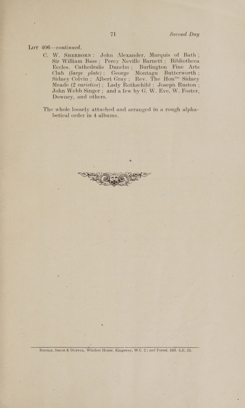 Sir William Bass; Percy Neville Barnett ; Bibliotheca Eccles. Cathedralis Dunelm; Burlington Fine Arts Club (large plate); George Montagu Butterworth ; Sidney Colvin; Albert Gray; Rev. The Hon” Sidney Meade (2 varieties) ; Lady Rothschild ; Joseph Ruston ; John Webb Singer ; and a few by G. W. Eve, W. Foster, Downey, and others. betical order in 4 albums. 