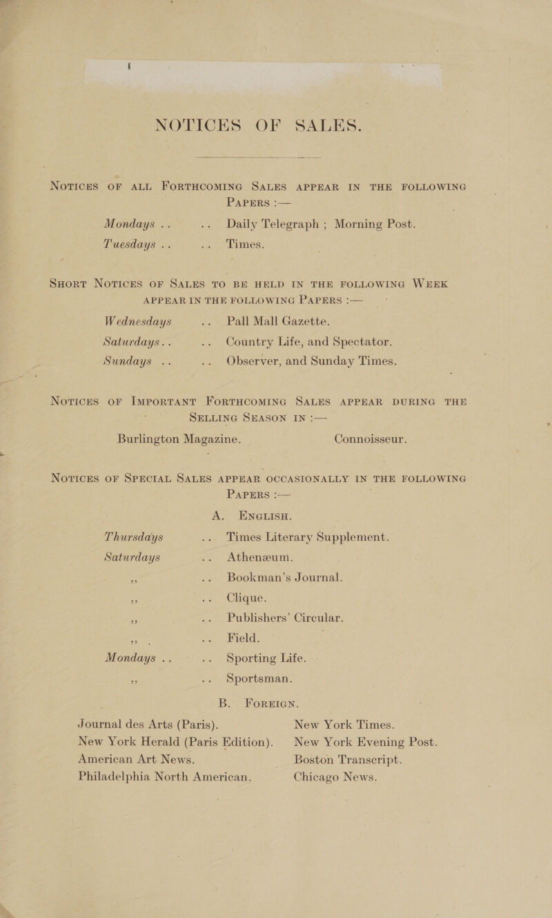 NOTICES OF SALES.  NoTIcES OF ALL FORTHCOMING SALES APPEAR IN THE FOLLOWING PAPERS :—. Mondays .. .. Daily Telegraph ; Morning Post. Tuesdays .. ie Anes : SHORT NOTICES OF SALES TO BE HELD IN THE FOLLOWING WEEK APPEAR IN THE FOLLOWING PAPERS :— Wednesdays .. Pall Mall Gazette. Saturdays. . .. Country Life, and Spectator. Sundays .. .. Observer, and Sunday Times. Notices oF IMPORTANT FORTHCOMING SALES APPEAR DURING THE SELLING SEASON IN :— Burlington Magazine. , Connoisseur. NovTicks oF SPECIAL SALES APPEAR OCCASIONALLY IN THE FOLLOWING © PAPERS :-— . A. ENGLISH. Thursdays .. Times Literary Supplement. Saturdays .. Atheneum. i .- Bookman’s Journal. ie -» Clique. ae .. Publishers’ Circular. xs Wield. | Mondays .. .. Sporting Life. ig .. Sportsman. B. ForsIan. Journal des Arts (Paris). New York Times. New York Herald (Paris Edition). _ New York Evening Post. American Art News. _ Boston Transcript. Philadelphia North American. Chicago News.