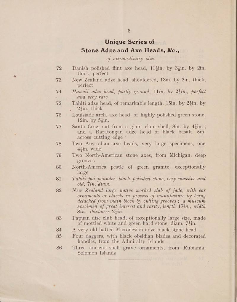 72 73 74 5 76 7d 78 79 80 8] 82 83 84 85 86 6 Unique Series of Stone Adze and Axe Heads, &amp;c., of extraordinary svze. Danish polished flint axe head, 114in. by 3fin. by 2in. thick, perfect New Zealand adze head, shouldered, 13in. by 2in. thick, perfect Hawai adze head, partly ground, \\in. by 2hin., perfect and very rare Tahiti adze head, of remarkable length, 15in. by 2}in. by 2hin. thick Louisiade arch. axe head, of highly polished green stone, 12in. by 54in. Santa Cruz, cut from a giant clam shell, 8in. by 4}in. ; and a Raratongan adze head of black basalt, Sin. across cutting edge © Two Australian axe heads, very large specimens, one 43in. wide Two North-American stone axes, from Michigan, deep gtTooves North-America pestle of green granite, exceptionally large Talts pot pounder, black polished stone, very massive and old, 7in. diam. New Zealand large native worked slab of jade, with ear ornaments or chisels in process of manufacture by being detached from main block by cutting grooves ; a museum specimen of great interest and vanity, length \7in., width 8in., thickness 241n. Papuan disc club head, of exceptionally large size, made of mottled white and green hard stone, diam. 74in. A very old hafted Micronesian adze black stone head Four daggers, with black obsidian blades and decorated handles, from the Admiralty Islands Three ancient shell grave ornaments, from Rubiania, Solomon Islands  