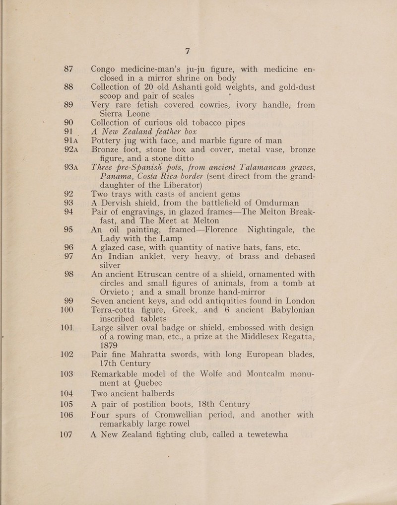  87 88 89 90 oi 924A 93A 92 93 94 95 96 AO, 98 99 100 101 102 103 104 105 106 107 7 Congo medicine-man’s ju-ju figure, with medicine en- closed in a mirror shrine on body Collection of 20 old Ashanti gold weights, and gold-dust scoop and pair of scales Very rare fetish covered cowries, ivory handle; from Sierra Leone Collection of curious old tobacco pipes A New Zealand feather box Pottery jug with face, and marble figure of man Bronze foot, stone box and cover, metal vase, bronze figure, and a stone ditto Three pre-Spanish pots, from ancient Talamancan graves, Panama, Costa kica border (sent direct from the grand- daughter of the Liberator) : Two trays with casts of ancient gems A Dervish shield, from the battlefield of Omdurman fast, and The Meet at Melton An oil painting, framed—Florence Nightingale, the Lady with the Lamp A glazed case, with quantity of native hats, fans, etc. An Indian anklet, very heavy, of brass and debased silver An ancient Etruscan centre of a shield, ornamented with circles and small figures of animals, from a tomb at Orvieto ; and a small bronze hand-mirror Seven ancient keys, and odd antiquities found in London Terra-cotta figure, Greek, and 6 ancient Babylonian inscribed tablets Large silver oval badge or shield, embossed with design of a rowing man, etc., a prize at the Middlesex Regatta, 1879 Pair fine Mahratta swords, with long European blades, 17th Century Remarkable model of the Wolfe and Montcalm monu- ment at Quebec Two ancient halberds A pair of postilion boots, 18th Century Four spurs of Cromwellian period, and another with remarkably large rowel A New Zealand fighting club, called a tewetewha