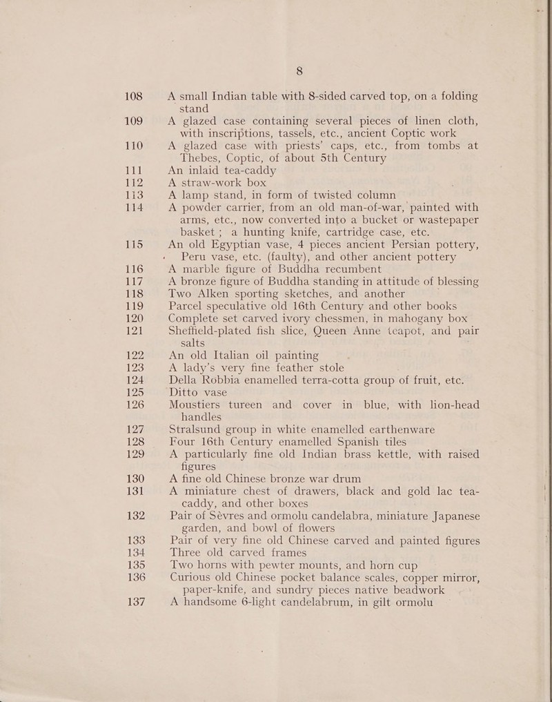 8 stand A glazed case containing several pieces of linen cloth, with inscriptions, tassels, etc., ancient Coptic work A glazed case with priests’ caps, etc., from tombs at Thebes, Coptic, of about 5th Century An inlaid tea-caddy A straw-work box A lamp stand, in form of twisted column A powder carrier, from an old man-of-war, painted with arms, etc., now converted into a bucket or wastepaper basket ; a hunting knife, cartridge case, etc. An old Egyptian vase, 4 pieces ancient Persian pottery, Peru vase, etc. (faulty), and other ancient pottery A marble figure of Buddha recumbent A bronze figure of Buddha standing in attitude of blessing Two Alken sporting sketches, and another . Parcel speculative old 16th Century and other books Complete set carved ivory chessmen, in mahogany box Sheffield-plated fish slice, Queen Anne teapot, and pair salts An old Italian oil painting A lady’s very fine feather stole Della Robbia enamelled terra-cotta group of trait, ete: Ditto vase Moustiers tureen and cover in blue, with lion-head handles Stralsund group in white enamelled earthenware Four 16th Century enamelled Spanish tiles A particularly fine old Indian brass kettle, with raised figures A fine old Chinese bronze war drum A miniature chest of drawers, black and Boe lac tea- caddy, and other boxes Pair of Sevres and ormolu candelabra, miniature Japanese garden, and bowl of flowers Pair of very fine old Chinese carved and painted figures Three old carved frames Two horns with pewter mounts, and horn cup Curious old Chinese pocket balance scales, copper mirror, paper-knife, and sundry pieces native beadwork A handsome 6-light candelabrum, in gilt ormolu 