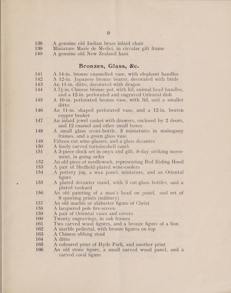  9 A genuine old Indian brass inlaid chair Miniature Marie de Medici, in circular gilt frame A 14-in. bronze enamelled vase, with elephant handles A 12-in. Japanese bronze beater, decorated with birds An 11-in. ditto, decorated with dragon A 74-in. Chinese bronze pot, with lid, animal head handles, and a 12-in. perforated and engraved Oriental dish A 10-in. perforated bronze vase, with Jid, and a smaller ditto An il-in. shaped perforated vase, and a 12-in. beaten copper beaker An inlaid jewel casket with drawers, enclosed by 2 doors, and 12 enamel and other small boxes frames, and a green glass vase } Fifteen cut wine-glasses, and a glass decanter A finely carved tortoiseshell comb A 3-piece clock set in onyx and gilt, 8-day striking move- ment, in going order An old piece of needlework, representing Red Kiding Hood A pair of Sheffield-plated wine-coolers A pottery jug, a wax panel, miniature, and an Oriental figure A plated decanter stand, with 3 cut-glass bottles, and a plated tankard An old painting of a man’s head on panel, and set of 6 sporting prints (military) An old marble or alabaster figure of Christ A lacquered pole fire-screen A pair of Oriental vases and covers Twenty engravings, in oak frames Two. carved wood figures, and a bronze figure of a lion A marble pedestal, with bronze figures on top A Chinese oblong stool A ditto A coloured print of Hyde Park, and another print An old stone figure, a small carved wood panel, and a carved coral figure