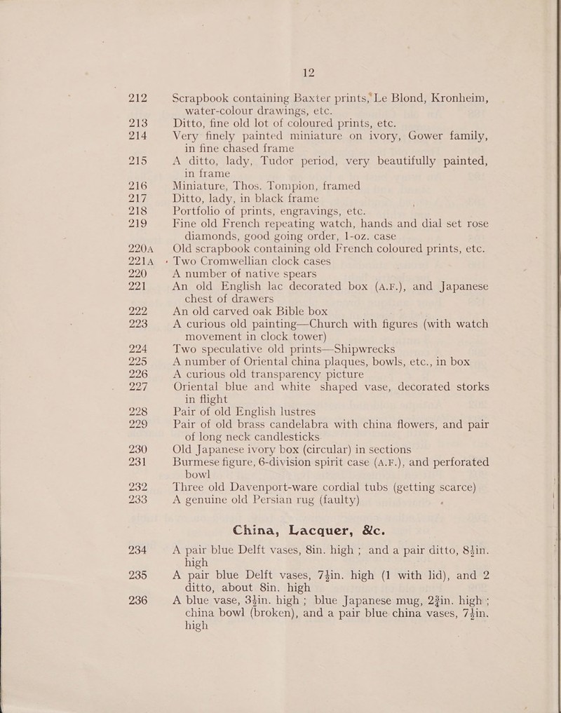  Scrapbook containing Baxter prints, Le Blond, Kronheim, water-colour drawings, etc. Ditto, fine old lot of coloured prints, etc. Very finely painted miniature on ivory, Gower family, in fine chased frame A ditto, lady, Tudor period, very beautifully painted, in frame Miniature, Thos. Tompion, framed Ditto, lady, in black frame Portfolo of prints, engravings, etc. Fine old French repeating watch, hands and dial set rose diamonds, good going order, 1-oz. case Old scr apbook containing old French coloured prints, etc. A number of native spears An old English lac decorated box (A.F.), and Japanese chest of drawers An old carved oak Bible box A curious old painting—Church with figures (with watch movement in clock tower) Two speculative old prints—Shipwrecks A number of Oriental china plaques, bowls, etc., in box A curious old transparency picture Oriental blue and white shaped vase, decorated storks in flight Pair of old English lustres Pair of old brass candelabra with china flowers, and pair of long neck candlesticks Old Japanese ivory box (circular) in sections Burmese figure, 6-division spirit case (A.F.), and perforated Three old Davenport-ware cordial tubs (getting scarce) A genuine old Persian rug (faulty) China, Lacquer, &amp;c. A pair blue Delft vases, 8in. high ; and a pair ditto, 84in. high A pair blue Delit vases, 74in. high (1 with lid), and 2 ditto, about 8in. high A blue vase, 33in. high ; blue Japanese mug, 2#in. eT china bowl (broken), and a pair blue china vases, 74in. high 
