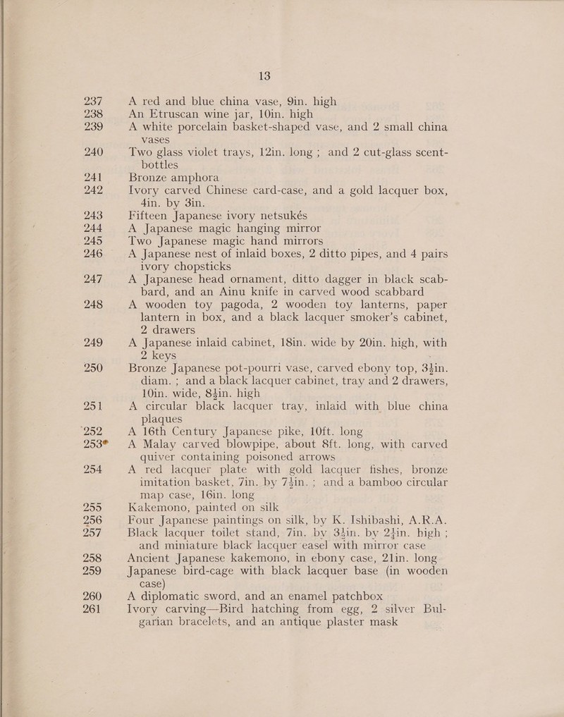  237 238 239 240 941 242 243 244 245 246 247 248 249 250 25 J 252 253® 254 255 256 257 258 259 260 261 13 A red and blue china vase, 9in. high An Etruscan wine jar, 10in. high A white porcelain basket-shaped vase, and 2 small china vases Two glass violet trays, 12in. long ; and 2 cut-glass scent- bottles Bronze amphora Ivory carved Chinese card-case, and a gold lacquer box, 4in. by 3in. Fifteen Japanese ivory netsukés A Japanese magic hanging mirror Two Japanese magic hand mirrors A Japanese nest of inlaid boxes, 2 ditto pipes, and 4 pairs ivory chopsticks A Japanese head ornament, ditto dagger in black scab- bard, and an Ainu knife in carved wood scabbard A wooden toy pagoda, 2 wooden toy lanterns, paper lantern in box, and a black lacquer smoker’s cabinet, 2 drawers A Japanese inlaid cabinet, 18in. wide by 20in. high, with 2 keys Bronze Japanese pot-pourri vase, carved ebony top, aun. diam. ; anda black lacquer cabinet, tray and 2 drawers, 10in. wide, Sdin. high A circular black lacquer tray, inlaid with blue china plaques A 16th Century Japanese pike, 10ft. long A Malay carved blowpipe, about 8ft. long, with carved quiver containing poisoned arrows A red lacquer plate with gold lacquer fishes, bronze imitation basket, 7in. by 74in.; and a bamboo circular map case, 16in. long Kakemono, painted on silk Four Japanese paintings on silk, by K. Ishibashi, A.R.A. Black lacquer toilet stand, 7in. by 34in. by 2tin. high ; and miniature black lacquer easel with mirror case Ancient Japanese kakemono, in ebony case, 2lin. long Japanese bird-cage with black lacquer base (in wooden case) A diplomatic sword, and an enamel patchbox Ivory carving—Bird hatching from egg, 2 silver Bul- garian bracelets, and an antique plaster mask