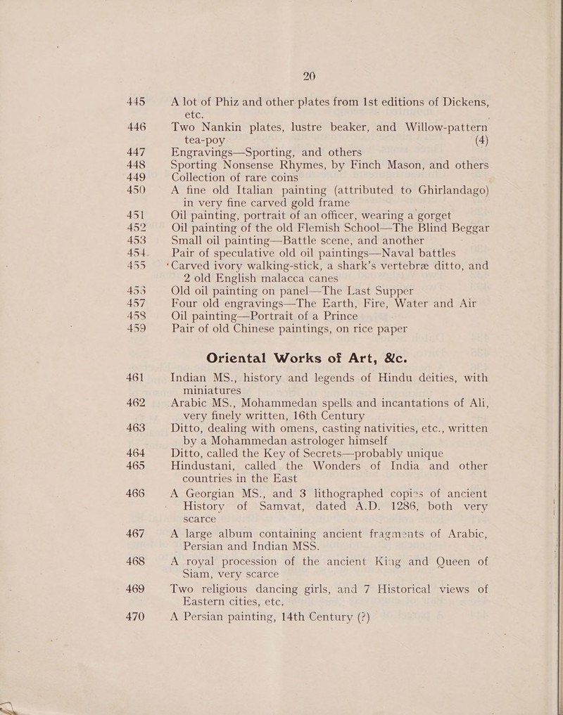 470 20 A lot of Phiz and other plates from Ist editions of Dickens, Cle Two Nankin plates, lustre beaker, and Willow- -pattern tea-poy (4) Engravings—Sporting, and others Sporting Nonsense Rhymes, by Finch Mason, and others Collection of rare coins A fine old Italian painting (attributed to Ghirlandago) in very fine carved gold frame Oil painting, portrait of an officer, wearing a gorget Oil painting of the old Flemish School—The Blind Bea! Small oil painting—Battle scene, and another Pair of speculative old oil paintings—Naval battles 2 old English malacca canes Old oil painting on panel—The Last Supper Four old engravings—The Earth, Fire, Water and Air Oil painting—Portrait of a Prince Pair of old Chinese paintings, on rice paper Oriental Works of Art, &amp;c. Indian MS., history and legends of Hindu deities, with miniatures Arabic MS., Mohammedan spells: and incantations of Ah, very finely written, 16th Century Ditto, dealing with omens, casting nativities, etc., written by a Mohammedan astrologer himself Ditto, called the Key of Secrets—probably unique Hindustani, called the Wonders of India and other countries in the East A Georgian MS., and 3 lithographed copies of ancient History of Samvat, dated A.D. 1286, both very scarce A large album containing ancient fragments of Arabic, Persian and Indian MSS. A royal procession of the ancient King and Queen of Siam, very scarce Eastern cities, etc. A Persian painting, 14th Century (?) 