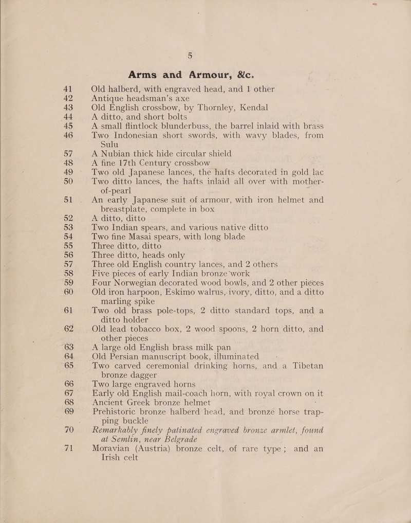  4} 42 43 (44 45 48 49 50 ol 52 53 54 55 56 57 58 o9 60 61 62 65 66 68 69 aa 5 Arms and Armour, &amp;c. Old halberd, with engraved head, and 1 other Antique headsman’s axe Old English crossbow, by Thornley, Kendal A ditto, and short bolts A small flintlock blunderbuss, the barrel inlaid with brass Two Indonesian short swords, with wavy blades, from Sulu A fine 17th Century crossbow Two old Japanese lances, the hafts decorated in gold lac Two ditto lances, the hafts inlaid all over with mother- of-pearl An early Japanese suit of armour, with iron helmet and breastplate, complete in box A ditto, ditto Two Indian spears, and various native ditto Two fine Masai spears, with long blade Three ditto, ditto Three ditto, heads only Three old English country lances, and 2 others Five pieces of early Indian bronze ‘work Four Norwegian decorated wood bowls, and 2 other pieces Old iron harpoon, Eskimo walrus,-ivory, ditto, and a ditto marling spike 3 Two old brass pole-tops, 2 ditto standard tops, and a ditto holder | Old lead tobacco box, 2 wood spoons, 2 horn ditto, and - other pieces A large old English brass milk pan Two carved ceremonial drinking horns, and a Tibetan bronze dagger Two large engraved horns Early old English mail-coach horn, with royal crown on it Ancient Greek bronze helmet Prehistoric bronze halberd head, and bronze horse iae: ping buckle Remarkably finely patinated engraved bronze armlet, found at Semlin, near Belgrade Moravian (Austria) bronze&lt;celt,101 rare type;. arid an Irish celt