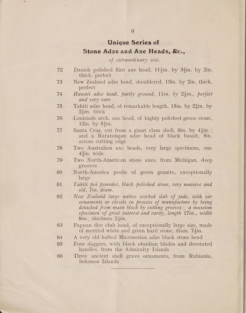 72 73 74 75 76 a, 78 aS 80 81 82 83 84 85 86 6 Unique Series of Stone Adze and Axe Heads, &amp;c., of extraordinary size. Danish polished flint axe head, 114in. by 3$in. by 2in. thick, perfect New Zealand adze head, shouldered, 13in. by 2in. thick, perfect Hawau adze head, partly ground, Llin. by 24in., perfect and very rare Tahiti adze head, of remarkable length, 15in. by 2$in. by 24in. thick 12in. by 54in. Santa Cruz, cut from a giant clam shell, 8in. by 44in. ; and a Raratongan adze head of black basalt, 5in. across cutting edge Two Australian axe heads, very ee specimens, one 43in. wide Two North-American stone axes, from Michigan, deep grooves North-America pestle of green granite, exceptionally large Taluti port pounder, black polished stone, very massive and old, Tin. diam. ornaments or chisels in process of manufacture by being detached from main block by cutting grooves ; a museum specimen of great interest and rarity, length \7in., width 8in., thickness 240n. Papuan disc club head, of exceptionally large size, made of mottled white and green hard stone, diam. 7#in. A very old hafted Micronesian adze black stone head Four daggers, with black obsidian blades and decorated handles, from the Admiralty Islands Three ancient shell grave ornaments, from Rubiania, Solomon Islands 
