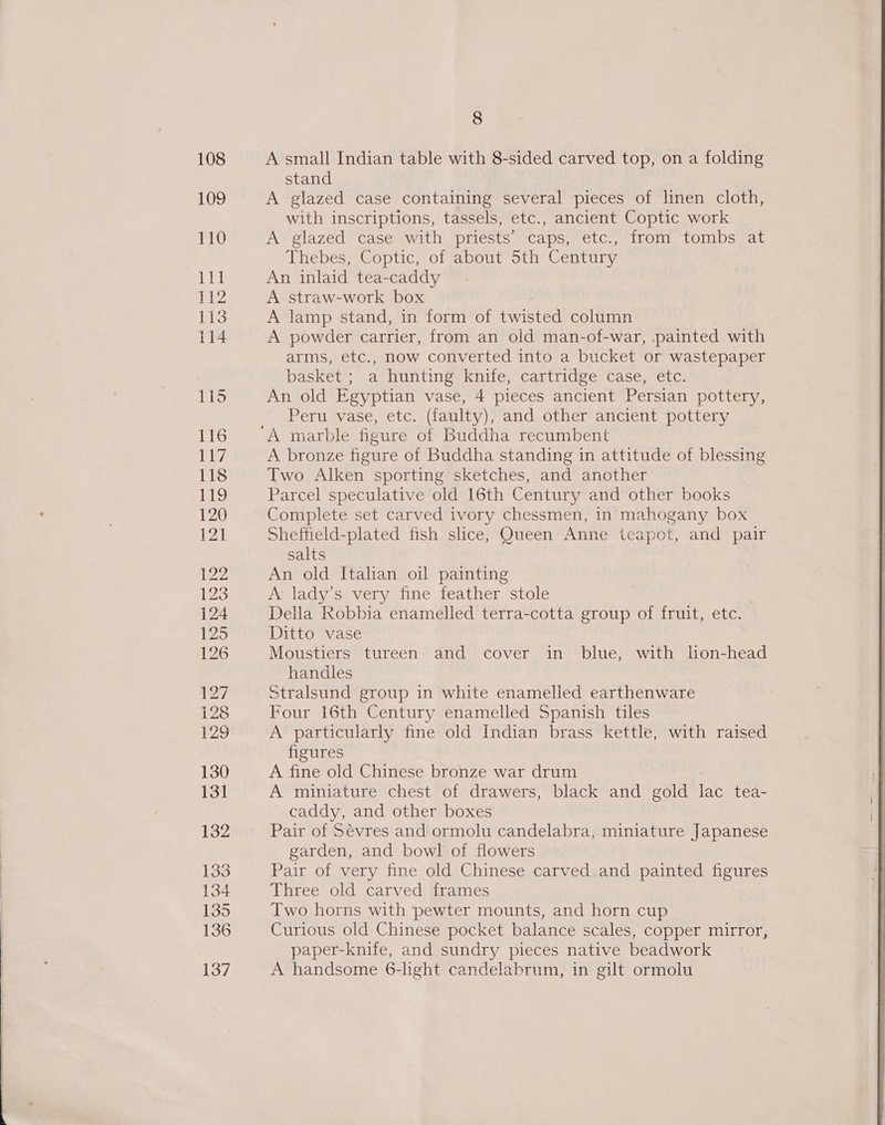  A small Indian table with 8-sided carved top, on a folding stand A glazed case containing several pieces of linen cloth, with inscriptions, tassels, etc., ancient Coptic work A glazed case with priests’ caps, etc., from tombs at Thebes, Coptic, of about Sth Century An inlaid tea-caddy A straw-work box A lamp stand, in form of twisted column A powder carrier, from an old man-of-war, painted with arms, etc., now converted into a bucket or wastepaper basket ; a hunting knife, cartridge case, etc. An old Egyptian vase, 4 pieces ancient Persian pottery, Peru vase, etc. (faulty), and other ancient pottery A bronze figure of Buddha standing in attitude of blessing Two Alken sporting sketches, and another Parcel speculative old 16th Century and other books Complete set carved ivory chessmen, in mahogany box Sheffield-plated fish slice, Queen Anne teapot, and pair salts An old Italian oil painting A’ lady’s very fine feather stole Della Robbia enamelled terra-cotta group of fruit, etc. Ditto vase Moustiers tureen and cover in blue, with lon-head handles Stralsund group in white enamelled earthenware Four 16th Century enamelled Spanish tiles A particularly fine old Indian brass kettle, with raised figures A fine old Chinese bronze war drum A miniature chest of drawers, black and gold ce tea- caddy, and other boxes Pair of Sevres and ormolu candelabra, miniature Japanese garden, and bowl of flowers Pair of very fine old Chinese carved and painted figures Three old carved frames Two horns with pewter mounts, and horn cup Curious old Chinese pocket balance scales, copper mirror, paper-knife, and sundry pieces native beadwork A handsome 6-light candelabrum, in gilt ormolu 