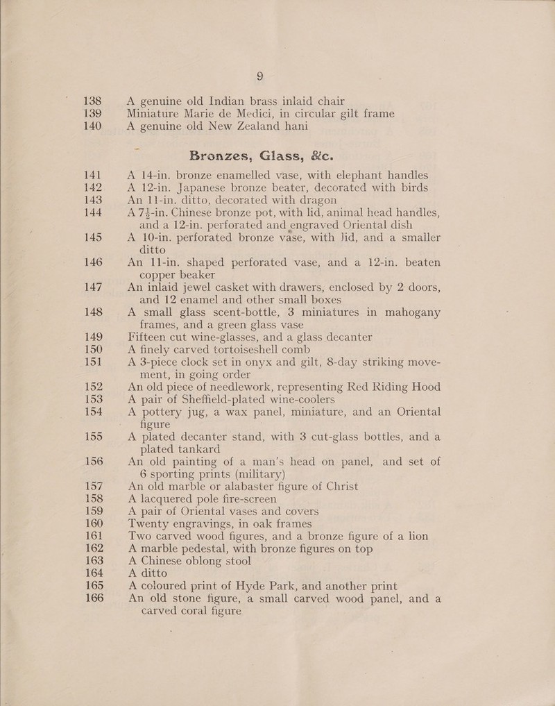  2 Miniature Marie de Medici, in circular gilt frame A genuine old New Zealand hani ~~ Bronzes, Glass, &amp;c. A 14-in. bronze enamelled vase, with elephant handles A 12-in. Japanese bronze beater, decorated with birds An i1-in. ditto, decorated with dragon A 74-in. Chinese bronze pot, with lid, animal head handles, and a 12-in. perforated and engraved Oriental dish A 10-in. perforated bronze vase, with Jid, and a smaller An l1-in. shaped perforated vase, and a 12-in. beaten copper beaker and 12 enamel and other small boxes A small glass scent-bottle, 3 miniatures in mahogany frames, and a green glass vase Fifteen cut wine-glasses, and a glass decanter A finely carved tortoiseshell comb A 3-piece clock set in onyx and gilt, 8-day striking move- ment, in going order An old piece of needlework, representing Red Riding Hood A pair of Sheffield-plated wine-coolers A pottery jug, a wax panel, miniature, and an Oriental figure | A plated decanter stand, with 3 cut-glass bottles, and a plated tankard An old painting of a man’s head on panel, and set of An old marble or alabaster figure of Christ A lacquered pole fire-screen A pair of Oriental vases and covers Twenty engravings, in oak frames Two carved wood figures, and a bronze figure of a lion A marble pedestal, with bronze figures on top A Chinese oblong stool A ditto A coloured print of Hyde Park, and another print An old stone figure, a small carved wood panel, and a carved coral figure |
