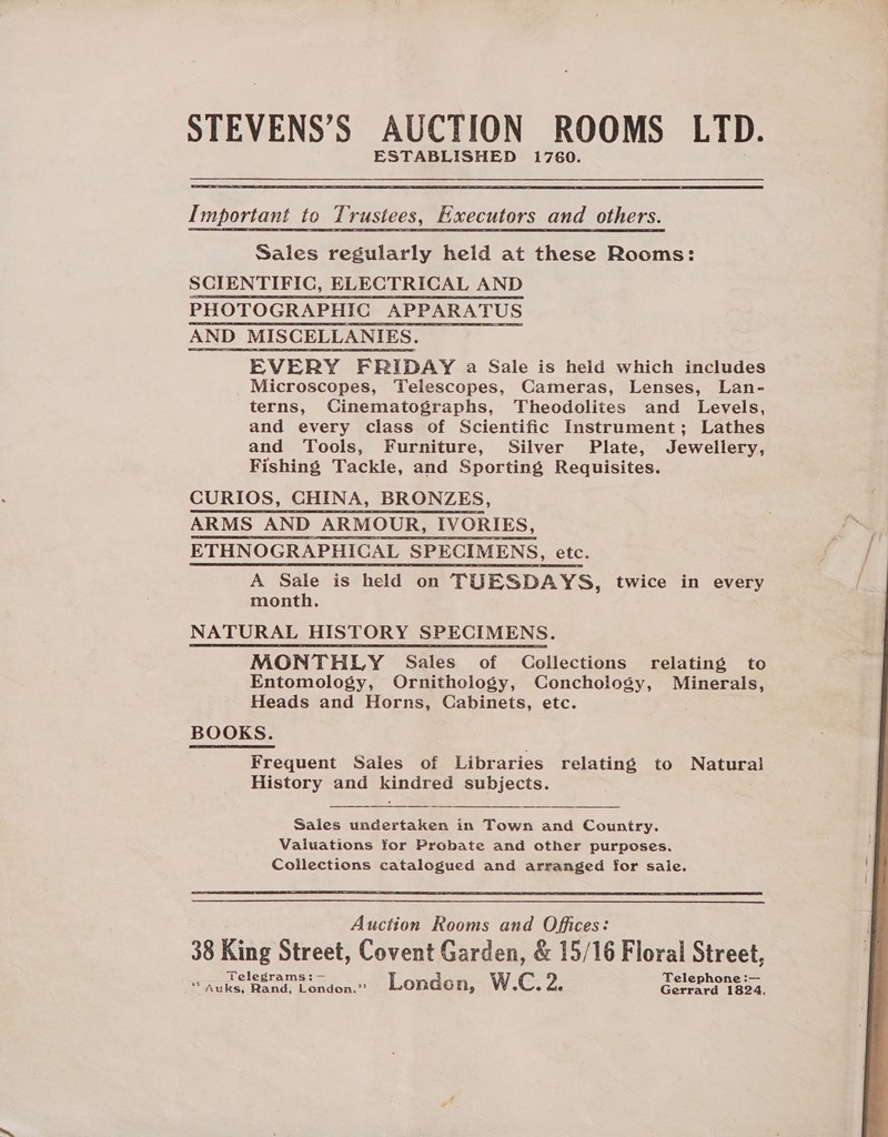ESTABLISHED 1760.  Important to Trustees, Executors and others. Sales regularly held at these Rooms: SCIENTIFIC, ELECTRICAL AND PHOTOGRAPHIC APPARATUS AND MISCELLANIES. EVERY FRIDAY a Sale is held which includes Microscopes, Telescopes, Cameras, Lenses, Lan- terns, Cinematographs, Theodolites and Levels, and every class of Scientific Instrument; Lathes and Tools, Furniture, Silver Plate, Jewellery, Fishing Tackle, and Sporting Requisites. CURIOS, CHINA, BRONZES, ARMS AND ARMOUR, IVORIES, ETHNOGRAPHICAL SPECIMENS, etc. A Sale is held on TUESDAYS, twice in every month. NATURAL HISTORY SPECIMENS. MONTHLY Sales of Collections relating to Entomology, Ornithology, Conchology, Minerals, Heads and Horns, Cabinets, etc. BOOKS. Frequent Sales of Libraries relating to Natural History and kindred subjects.  Saies undertaken in Town and Country. Valuations for Probate and other purposes. Collections catalogued and arranged for sale.  Auction Rooms and Offices: Telegrams: — Telephone :— *“Auks, Rand, Londona.’’ London, W.C. Za Gerrard 1824, 