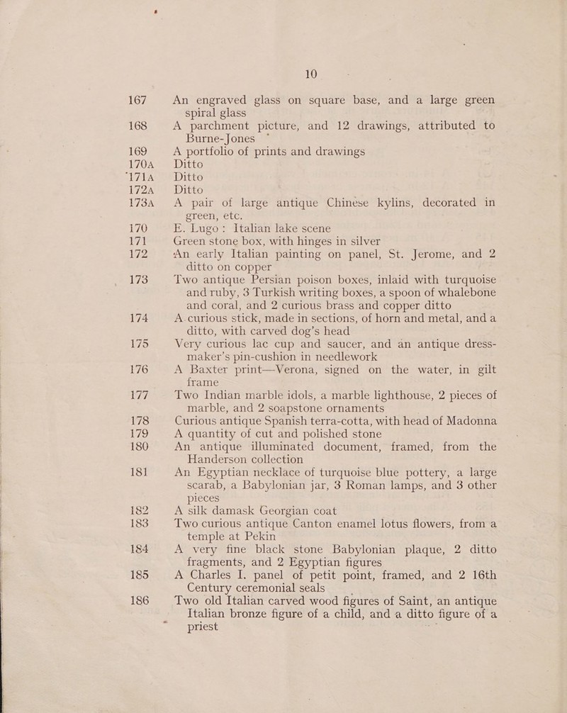   10 An engraved glass on square base, and a large green spiral glass A parchment picture, and 12 drawings, attributed to Burne-Jones ~ A portfolio of prints and drawings Ditto Ditto Ditto A pair of large antique Chinese kylins, decorated in CLCEIEecle, E. Lugo: Italian lake scene Green stone box, with hinges in silver An early Italian painting on panel, St. Jerome, and 2 ditto on copper Two antique Persian poison boxes, inlaid with turquoise and ruby, 3 Turkish writing boxes, a spoon of whalebone and coral, and 2 curious brass and copper ditto A.curious stick, made in sections, of horn and metal, anda ditto, with carved dog’s head Very curious lac cup and saucer, and an antique dress- maker’s pin-cushion in needlework A Baxter print—Verona, signed on the water, in gilt frame Two Indian marble idols, a marble lighthouse, 2 pieces of marble, and 2 soapstone ornaments Curious antique Spanish terra-cotta, with head of Madonna A quantity of cut and polished stone An antique illuminated document, framed, from the Handerson collection An Egyptian necklace of turquoise blue pottery, a large scarab, a Babylonian jar, 3 Roman lamps, and 3 other pieces A silk damask Georgian coat Two curious antique Canton enamel lotus flowers, from a temple at Pekin A very fine black stone Babylonian plaque, 2 ditto fragments, and 2 Egyptian figures A Charles I. panel of petit point, framed, and 2 16th Century ceremonial seals Two old Italian carved wood figures of Saint, an antique Italian bronze figure of a child, and a ditto figure ofa priest
