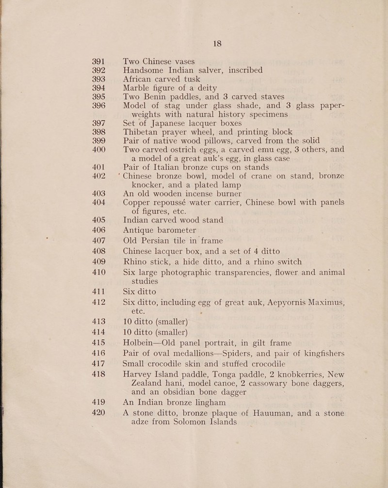  391 392 393 394 395 396 397 398 399 400 401 402 403 404 405 406 407 408 409 410 411 412 413 414 415 416 417 418 419 420 18 Two Chinese vases Handsome Indian salver, inscribed African carved tusk Marble figure of a deity Two Benin paddles, and 3 carved staves Model of stag under glass shade, and 3 glass paper- weights with natural history specimens Set of Japanese lacquer boxes Thibetan prayer wheel, and printing block Pair of native wood pillows, carved from the solid Two carved ostrich eggs, a carved emu egg, 3 others, and a model of a great auk’s egg, in glass case Pair of Italian bronze cups on stands knocker, and a plated lamp An old wooden incense burner Copper repoussé water carrier, Chinese bowl with panels of figures, etc. Indian carved wood stand Antique barometer Old Persian tile in frame Chinese lacquer box, and a set of 4 ditto Rhino stick, a hide ditto, and a rhino switch Six large photographic transparencies, flower. and animal studies Six ditto Six ditto, including egg of great auk, Aepyornis Maximus, ELC, 10 ditto (smaller) 10 ditto (smaller) Holbein—Old panel portrait, in gilt frame Pair of oval medallions—Spiders, and pair of kingfishers Small crocodile skin and stuffed crocodile Harvey Island paddle, Tonga paddle, 2 knobkerries, New Zealand hani, model canoe, 2 GOIN bone daggers, and an obsidian bone dagger An Indian bronze lingham A stone ditto, bronze plaque of Hauuman, and a stone adze from Solomon Islands