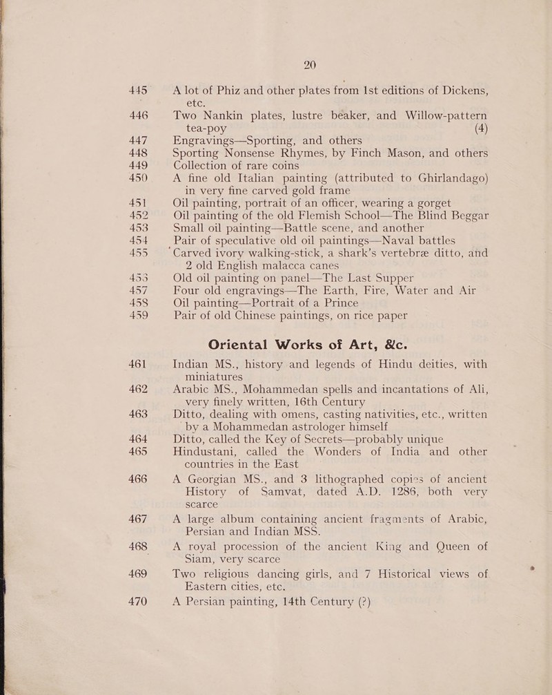  469 470 20 A lot of Phiz and other plates from Ist editions of Dickens, Ct Two Nankin plates, lustre beaker, and Willow-pattern tea-poy (4) Engravings—Sporting, and others Sporting Nonsense Rhymes, by Finch Mason, and others Collection of rare coins A fine old Italan painting (attributed to Ghirlandago) in very fine carved gold frame Oil painting, portrait of an officer, wearing a gorget Oil painting of the old Flemish School—The Blind Beggar Small oil painting—Battle scene, and another Carved ivory walking-stick, a shark’s vertebre ditto, and 2 old English malacca canes Old oil painting on panel—The Last Supper Four old engravings—The Earth, Fire, Water and Air Oil painting—Portrait of a Prince Pair of old Chinese paintings, on rice paper Oriental Works of Art, &amp;c. Indian MS., history and legends of Hindu deities, with miniatures Arabic MS., Mohammedan spells and incantations of Ali, very finely written, 16th Century Ditto, dealing with omens, casting nativities, etc., written -by a Mohammedan astrologer himself Ditto, called the Key of Secrets—probably unique Hindustani, called the Wonders of India and other countries in the East A Georgian MS., and 3 lithographed copies of ancient History of Samvat, dated A.D. 1286, both very scarce A large album containing ancient fragments of Arabic, Persian and Indian MSS. A royal procession of the ancient King and Queen of Siam, very scarce Two religious dancing girls, and 7 Historical views of Eastern cities, etc. A Persian painting, 14th Century (?)
