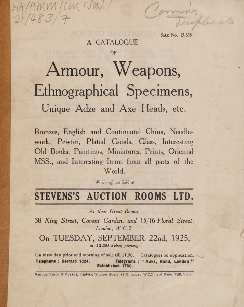 on ge ft WV Mf | | f VAS / a ) 7 | é Fe te it a Z Br/ C6 Nee / | g SALE No, 13,898 A CATALOGUE Armour, Weapons, Ethnographical Specimens, Unique Adze and Axe Heads, etc.  Bronzes, English and Continental China, Needle- work, Pewter, Plated Goods, Glass, Interesting Old Books, Paintings, Miniatures, Prints, Oriental _ MSS., and Interesting Items from all parts of the W orld. -Which Wi ve Suld at STEVENS’S AUCTION ROOMS LTD. acm | pee their Great Rooms, 38 King ete, Covent Garden, and 15/16 Florak Street, London, W.C.2, On TUESDAY, SEPTEMBER 22nd, 1925, at 12.30. o clock precisely. Telephone : Gerrard 1824. — Te elegrams : s a Rand, London. iY ssa Established 1760. Rippie, SMiTH &amp; Durrus, Printers, Windsor House, 83 Kingsway, W:C.2; and Forest Hill, S.E.23  