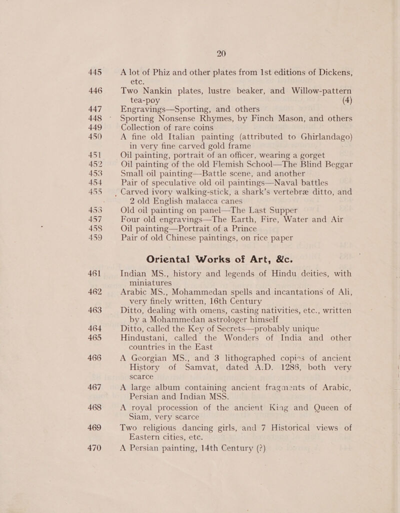 469 470 20 A lot of Phiz and other plates from Ist editions of Dickens, CLC. Two Nankin plates, lustre beaker, and Willow-pattern tea-poy (4) Engravings—Sporting, and others Sporting Nonsense Rhymes, by Finch Mason, and others Collection of rare coins A fine old Italian painting (attributed to Ghirlandago) in very fine carved gold frame Oil painting of the old Flemish School—The Blind Beggar Small oil painting—Battle scene, and another Pair of speculative old oil paintings—Naval battles 2 old English malacca canes Old oil painting on panel—The Last Supper Four old engravings—The Earth, Fire, Water and Air Oil painting—Portrait of a Prince Pair of old Chinese paintings, on rice paper Oriental Works of Art, &amp;c. Indian MS., history and legends of Hindu deities, with miniatures Arabic MS., Mohammedan spells and incantations of Ah, very finely written, 16th Century Ditto, dealing with omens, casting nativities, etc., written by a Mohammedan astrologer himself Ditto, called the Key of Secrets—probably unique Hindustani, called the Wonders of India and other countries in the East A Georgian MS., and 3 lithographed copies of ancient History -of *samvat; Midateds A: Desi28S bath “very scarce A large album containing ancient fragments of Arabic, Persian and Indian MSS. A royal procession of the ancient Kiag and Queen of Siam, very scarce Two religious dancing girls, and 7 Historical views of Eastern cities, etc. A Persian painting, 14th Century (?)