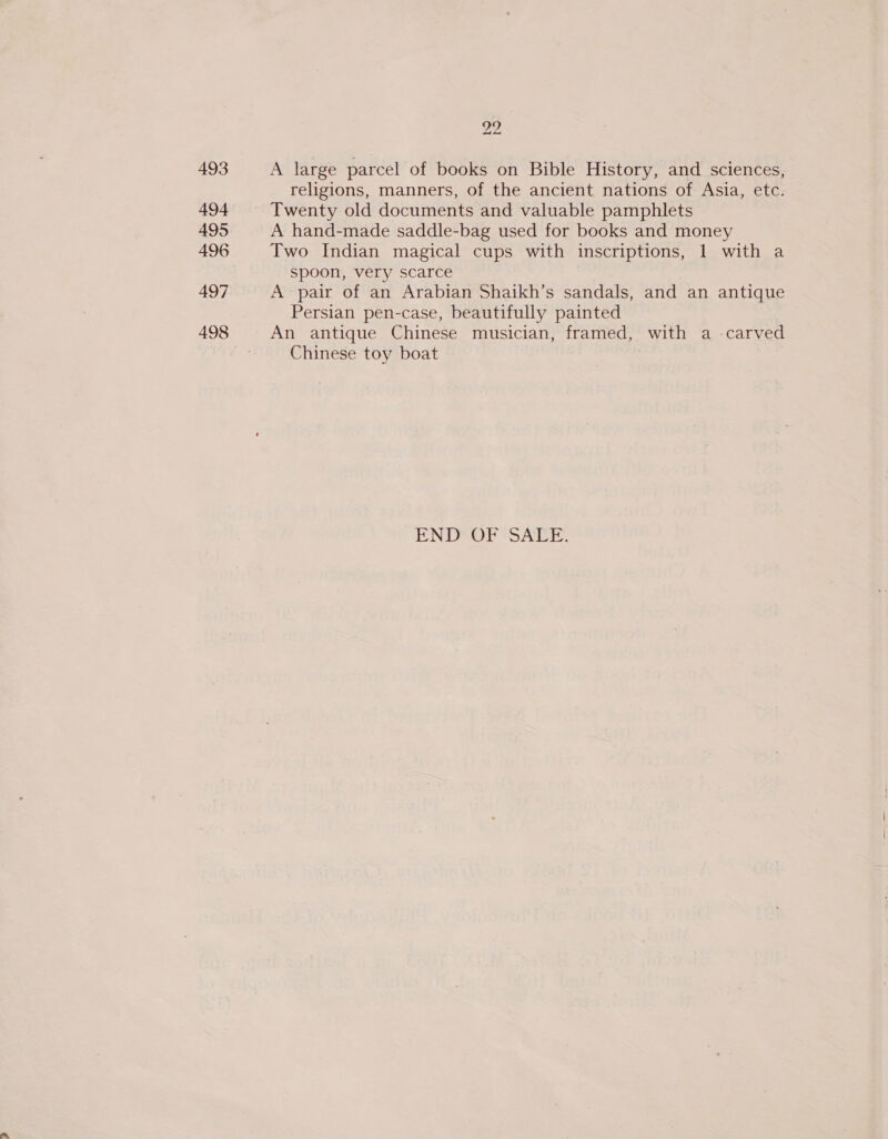 493 494 495 496 497 498 pa A large parcel of books on Bible History, and sciences, religions, manners, of the ancient nations of Asia, etc. Twenty old documents and valuable pamphlets A hand-made saddle-bag used for books and money Two Indian magical cups with inscriptions, 1 with a spoon, very scarce A pair of an Arabian Shaikh’s sandals, and an antique Persian pen-case, beautifully painted An antique Chinese musician, framed, with a -carved Chinese toy boat END OF SALE,