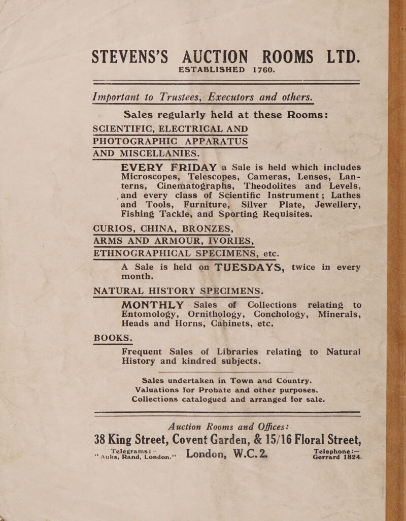 STEVENS’S AUCTION ROOMS LTD. ESTABLISHED 1760. Important to Trustees, Executors and others. Sales regularly held at these Rooms: SCIENTIFIC, ELECTRICAL AND PHOTOGRAPHIC APPARATUS AND MISCELLANIES. EVERY FRIDAY a Sale is held which includes Microscopes, Telescopes, Cameras, Lenses, Lan- terns, Cinematographs, Theodolites and Levels, ,and every class of Scientific Instrument; Lathes and Tools, Furniture, Silver Plate, Jewellery, Fishing Tackle, and Sporting Requisites. CURIOS, CHINA, BRONZES, ARMS AND ARMOUR, IVORIES, ETHNOGRAPHICAL SPECIMENS, etc. A Sale is held on TUESDAYS, twice in every month. NATURAL HISTORY SPECIMENS. MONTHLY Sales of Collections relating to Entomology, Ornithology, Conchology, Minerals, Heads and Horns, Cabinets, etc. | BOOKS. Frequent Sales of Libraries relating to Natural History and kindred subjects. Sales undertaken in Town and Country. Valuations for Probate and other purposes. Collections catalogued and arranged for sale. Auction Rooms and Offices: 38 King Street, Covent Garden, &amp; 15/16 Floral Street, Telegrams: — Telephone :— ‘* Auks, Rand, London.” London, W.C, 2. Gerrard 1824, 