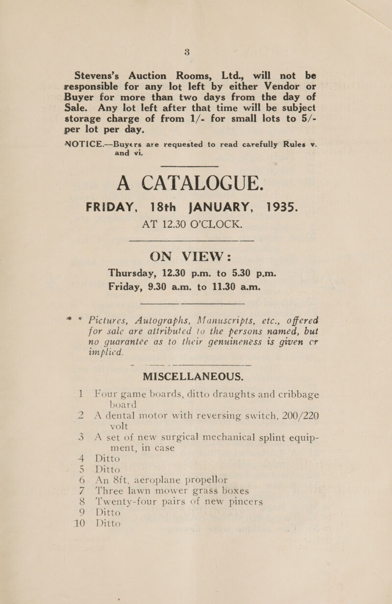 Stevens’s Auction Rooms, Ltd. will not be responsible for any lot left by either Vendor or Buyer for more than two days from the day of Sale. Any lot left after that time will be subject storage charge of from 1/- for small lots to 5/- per lot per day. NOTICE.—-Buyers are requested to read carefully Rules v. and vi. A CATALOGUE. FRIDAY, 18th JANUARY, 1935. AT 12.30 O’CLOCK. ON VIEW: Thursday, 12.30 p.m. to 5.30 p.m. Friday, 9.30 a.m. to 11.30 a.m. * * Pictures, Autographs, Manuscripts, etc., offered for saie are attributed tv the persons named, but no guarantee as to their genuineness 1s given cr implied. MISCELLANEOUS. 1 Four game boards, ditto draughts and cribbage board 2 A dental motor with reversing switch, 200/220 volt 3 &lt;A set of new surgical mechanical splint equip- ment, it case Ditto Ditto An 8&amp;ft. aeroplane propellor Three lawn mower grass boxes Twenty-four pairs of new pincers Ditto OE“ DItt] oOo NIanut